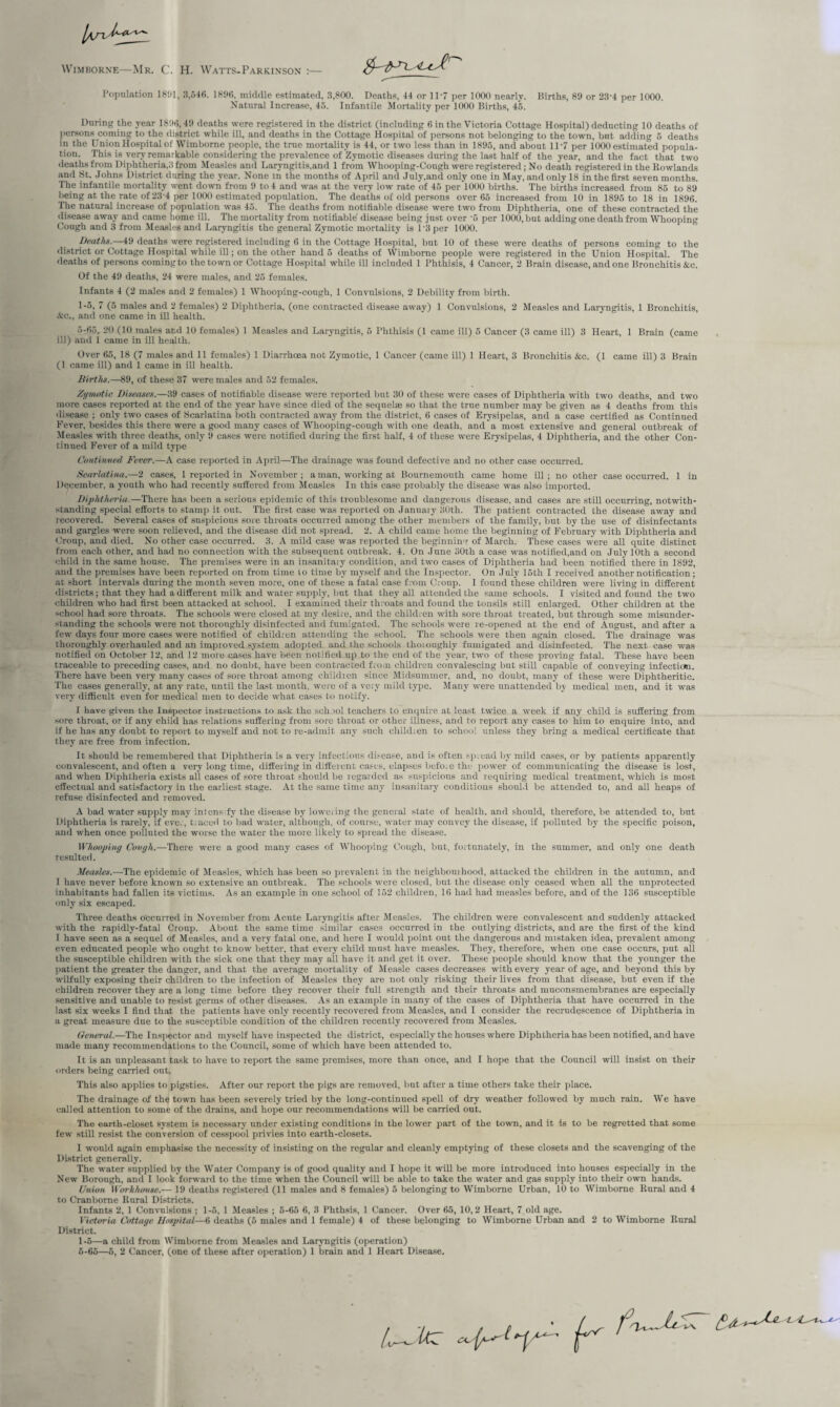 Wimborne—Mr. C. H. Watts-Parkinson :— Population 1801, 3,546. 181)6, middle estimated, 3,800. Deaths, 44 or 1D7 per 1000 nearly. Kirths, 89 or 23'4 per 1000. Nattrral Increase, 45. Infantile Mortality per 1000 Births, 45. During the year 1896,49 deaths were registered in the district (including 6 in the Victoria Cottage Hospital) deducting 10 deaths of persons coming to the district while ill, and deaths in the Cottage Hospital of persons not belonging to the town, but adding 5 deaths in the Union Hospital of Wimborne people, the true mortality is 44, or two less than in 1895, and about 11 -7 per 1000 estimated popula¬ tion. This is very remarkable considering the prevalence of Zymotic diseases during the last half of the year, and the fact that two deaths from Diphtheria,.'! from Measles and Laryngitis.and 1 from Whooping-Cough were registered ; No death registered in the Rowlands and St. Johns District during the year. None in the months of April and July,and only one in May, and only 18 in the first seven months. The infantile mortality went down from 9 to 4 and was at the very low rate of 45 per 1000 births.' The births increased from 85 to 89 being at the rate of 23 4 per 1000 estimated population. The deaths of old persons over 65 increased from 10 in 1895 to 18 in 1896. The natural increase of population was 45. The deaths from notifiable disease were two from Diphtheria, one of these contracted the disease away and came home ill. The mortality from notifiable disease being just over '5 per 1000, but adding one death from Whooping Cough and 3 from Measles and Laryngitis the general Zymotic mortality is 1 '3 per 1000. Death*.—49 deaths were registered including 6 in the Cottage Hospital, but 10 of these were deaths of persons coming to the district or Cottage Hospital while ill; on the other hand 5 deaths of Wimborne people were registered in the Union Hospital. The deaths of persons coming to the town or Cottage Hospital while ill included 1 Phthisis, 4 Cancer, 2 Brain disease, and one Bronchitis &c. Of the 49 deaths, 24 were males, and 25 females. Infants 4 (2 males and 2 females) 1 Whooping-cough, 1 Convulsions, 2 Debility from birth. 1-5, 7 (5 males and 2 females) 2 Diphtheria, (one contracted disease away) 1 Convulsions, 2 Measles and Laryngitis, 1 Bronchitis, &c., and one came in ill health. 5- 65, 20 (10 males ar.d 10 females) 1 Measles and Laryngitis, 5 Phthisis (1 came ill) 5 Cancer (3 came ill) 3 Heart, 1 Brain (came ill) and 1 came in ill health. Over 65, 18 (7 males and 11 females) 1 Diarrhoea not Zymotic, 1 Cancer (came ill) 1 Heart, 3 Bronchitis &c. (1 came ill) 3 Brain (1 came ill) and 1 came in ill health. Births.—89, of these 37 were males and 52 females. Zymotic Diseases.—39 cases of notifiable disease were reported but 30 of these were cases of Diphtheria with two deaths, and two more cases reported at the end of the year have since died of the sequelae so that the true number may be given as 4 deaths from this disease ; only two cases of Scarlatina both contracted away from the district, 6 cases of Erysipelas, and a case certified as Continued Fever, besides this there were a good many cases of Whooping-cough with one death, and a most extensive and general outbreak of Measles with three deaths, only 9 cases were notified during the first half, 4 of these were Erysipelas, 4 Diphtheria, and the other Con¬ tinued Fever of a mild type Continued Fever.—A case reported in April—The drainage was found defective and no other case occurred. Scarlatina.—2 cases, 1 reported in November; a man, working at Bournemouth came home ill; no other case occurred. 1 in December, a youth who had recently suffered from Measles In this case probably the disease was also imported. Diphtheria.—There has been a serious epidemic of this troublesome and dangerous disease, and cases are still occurring, notwith¬ standing special efforts to stamp it out. The first case was reported on January 30th. The patient contracted the disease away and recovered. Several cases of suspicious sore throats occurred among the other members of the family, but by the use of disinfectants and gargles were soon relieved, and the disease did not spread. 2. A child came home the beginning of February with Diphtheria and Croup, and died. No other case occurred. 3. A mild case was reported the beginning of March. These cases were all quite distinct from each other, and had no connection with the subsequent outbreak. 4. On June 30th a case was notified,and on July 10th a second child in the same house. The premises were in an iusanitaiy condition, and two cases of Diphtheria had been notified there in 1892, and the premises have been reported on from time 10 time by myself and the Inspector. On July 15th I received another notification; at short intervals during the month seven more, one of these a fatal case from Croup. I found these children were living in different districts; that they had a different milk and water supply, but that they all attended the same schools. I visited and found the two children who had first been attacked at school. I examined their throats and found the tonsils still enlarged. Other children at the school had sore throats. The schools were closed at my desire, and the children with sore throat treated, but through some misunder¬ standing the schools were not thoroughly disinfected and fumigated. The schools were re-opened at the end of August, and after a few days four more cases were notified of children attending the school. The schools were then again closed. The drainage was thoroughly overhauled and an improved system adopted and the schools thoioughly fumigated and disinfected. The next case was notified on October 12, and 12 more cases have been notified up to the end of the year, two of these proving fatal. These have been traceable to preceding cases, and no doubt, have been contracted from children convalescing but still capable of conveying infection. There have been very many cases of sore throat among children since Midsummer, and, no doubt, many of these were Diphtheritic. The cases generally, at any rate, irntil the last month, were of a very mild type. Many were unattended by medical men, and it was very difficult even for medical men to decide what cases to notify. I have given the Inspector instructions to ask the sch.iol teachers to enquire at least twice a week if any child is suffering from sore throat, or if any child has relations suffering from sore throat or other illness, and to report any cases to him to enquire into, and if he has any doubt to report to myself and not to re-admit any such chikhen to school unless they bring a medical certificate that they are free from infection. It should be remembered that Diphtheria is a very infectious disease, and is often sp;ead by mild cases, or by patients apparently convalescent, and often a very long time, differing in different cases, elapses before the power of communicating the disease is lost, and when Diphtheria exists all cases of sore throat should be regarded as suspicions and requiring medical treatment, which is most effectual and satisfactory in the earliest stage. At the same time any insanitary conditions should be attended to, and all heaps of refuse disinfected and removed. A bad water supply may intens fy the disease by lowering the general state of health, and should, therefore, be attended to, but Diphtheria is rarely, if eve., t.aeed to bad water, although, of course, water may convey the disease, if polluted by the specific poison, and when once polluted the worse the water the more likely to spread the disease. Whooping Cough.—There were a good many cases of Whooping Cough, but, fortunately, in the summer, and only one death resulted. Measles.—The epidemic of Measles, which has been so prevalent in the neighbourhood, attacked the children in the autumn, and I have never before known so extensive an outbreak. The schools were closed, but the disease only ceased when all the unprotected inhabitants had fallen its victims. As an example in one school of 162 children, 16 had had measles before, and of the 136 susceptible only six escaped. Three deaths o'ccurred in November from Acute Laryngitis after Measles. The children were convalescent and suddenly attacked with the rapidly-fatal Croup. About the same time similar cases occurred in the outlying districts, and are the first of the kind 1 have seen as a sequel of Measles, and a very fatal one, and here I would point out the dangerous and mistaken idea, prevalent among even educated people who ought to know better, that every child must have measles. They, therefore, when one case occurs, put all the susceptible children with the sick one that they may all have it and get it over. These people should know that the younger the patient the greater the danger, and that the average mortality of Measle cases decreases with every year of age, and beyond this by wilfully exposing their children to the infection of Measles they are not only risking their lives from that disease, but even if the children recover they are a long time before they recover their full strength and their throats and muconsmembranes are especially sensitive and unable to resist germs of other diseases. As an example in many of the cases of Diphtheria that have occurred in the last six weeks I find that the patients have only recently recovered from Measles, and I consider the recrudescence of Diphtheria in a great measure due to the susceptible condition of the children recently recovered from Measles. General.—The Inspector and myself have inspected the district, especially the houses where Diphtheria has been notified, and have made many recommendations to the Council, some of which have been attended to. It is an unpleasant task to have to report the same premises, more than once, and I hope that the Council will insist on their orders being carried out. This also applies to pigsties. After our report the pigs are removed, but after a time others take their place. The drainage of the town has been severely tried by the long-continued spell of dry weather followed by much rain. We have called attention to some of the drains, and hope our recommendations will be carried out. The earth-closet system is necessary under existing conditions in the lower part of the town, and it is to be regretted that some few still resist the conversion of cesspool privies info earth-closets. I would again emphasise the necessity of insisting on the regular and cleanly emptying of these closets and the scavenging of the District generally. The water supplied by the Water Company is of good quality and I hope it will be more introduced into houses especially in the New Borough, and I look forward to the time when the Council will be able to take the water and gas supply into their own hands. Union Workhouse.— 19 deaths registered (11 males and 8 females) 5 belonging to Wimborne Urban, 10 to Wimborne Rural and 4 to Cranbome Rnral Districts. Infants 2, 1 Convulsions ; 1-5, 1 Measles ; 5-65 6, 3 Phthsis, 1 Cancer. Over 65, 10,2 Heart, 7 old age. Victoria Cottage Hospital—6 deaths (5 males and 1 female) 4 of these belonging to Wimborne Urban and 2 to Wimborne Rural District. 1-5—a child from Wimborne from Measles and Laryngitis (operation) 6- 65—5, 2 Cancer, (one of these after operation) 1 brain and 1 Heart Disease. / v , f • /, f'u—k.kT t. *