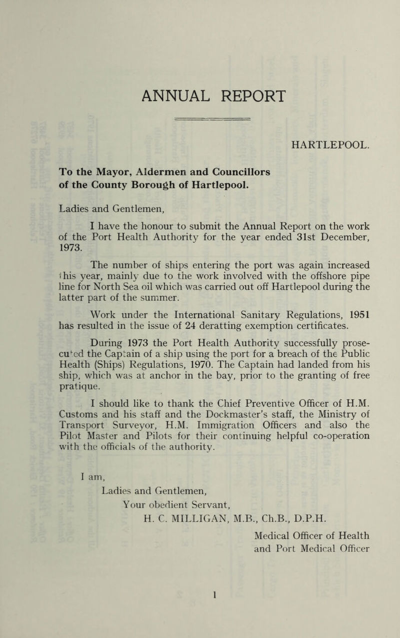 ANNUAL REPORT HARTLEPOOL. To the Mayor, Aldermen and Councillors of the County Borough of Hartlepool. Ladies and Gentlemen, I have the honour to submit the Annual Report on the work of the Port Health Authority for the year ended 31st December, 1973. The number of ships entering the port was again increased t his year, mainly due to the work involved with the offshore pipe line for North Sea oil which was carried out off Hartlepool during the latter part of the summer. Work under the International Sanitary Regulations, 1951 has resulted in the issue of 24 deratting exemption certificates. Daring 1973 the Port Health Authority successfully prose- cuted the Captain of a ship using the port for a breach of the Public Health (Ships) Regulations, 1970. The Captain had landed from his ship, which was at anchor in the bay, prior to the granting of free pratique. I should like to thank the Chief Preventive Officer of H.M. Customs and his staff and the Dockmaster’s staff, the Ministry of Transport Surveyor, H.M. Immigration Officers and also the Pilot Master and Pilots for their continuing helpful co-operation with the officials of the authority. I am, Ladies and Gentlemen, Your obedient Servant, H. C. MILLIGAN, M.B., Ch.B., D.P.H. Medical Officer of Health and Port Medical Officer