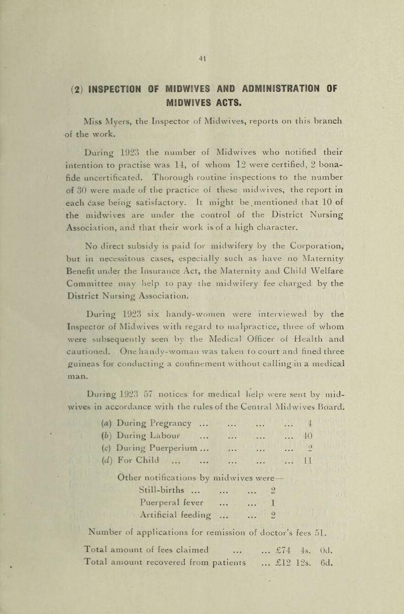 (2) INSPECTION OF MIDWBVES AND ADMINISTRATION OF MIDWIVES ACTS. Miss Myers, the Inspector of Midwives, reports on this branch of the work. During 1923 the number of Midwives who notified their intention to practise was 11, of whom 12 were certified, 2 bona- fide uncertificated. Thorough routine inspections to the number of 30 were made of the practice of these midwives, the report in each case being satisfactory. It might be,mentioned that 10 of the midwives are under the control of the District Nursing Association, and that their work is of a high character. No direct subsidy is paid for midwifery by the Corporation, but in necessitous cases, especially sucli as have no Maternity Benefit under the Insurance Act, the Maternity and Child Welfare Committee may help to pay the midwifery fee charged by the District Nursing Association. During 1923 six handy-women were interviewed by the Inspector of Midwives with regard to malpractice, three of whom were subsequently seen by the Medical Officer of Health and cautioned. One handv-woman was taken to court and fined three guineas for conducting a confinement without calling in a medical man. During 1923 57 notices for medical help were sent by mid- wives in accordance with the rules of the Central Mid wives Board. (a) During Pregrancy ... ... ... ... 1 (b) During Labour ... ... ... ... 40 (c) During Puerperium ... ... ... ... 2 (d) For Child ... ... ... ... ... 11 Other notifications by midwives were — Still-births ... ... ... 2 Puerperal fever ... ... 1 Artificial feeding ... ... 2 Number of applications for remission of doctor’s fees 51. Total amount of fees claimed ... ... £74 4s. 0d. Total amount recovered from patients ... £12 12s. fid.