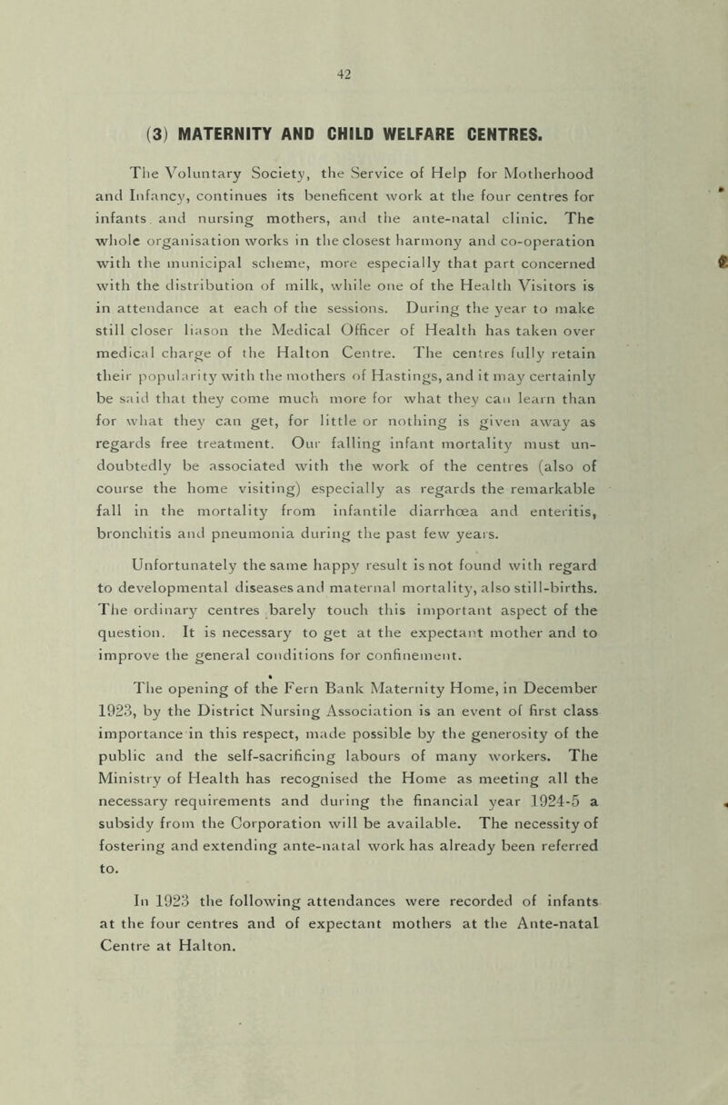 (3) MATERNITY AND CHILD WELFARE CENTRES. The Voluntary Society, the Service of Help for Motherhood and Infancy, continues its beneficent work at the four centres for infants and nursing mothers, and the ante-natal clinic. The whole organisation works in the closest harmony and co-operation with the municipal scheme, more especially that part concerned 4 with the distribution of milk, while one of the Health Visitors is in attendance at each of the sessions. During the year to make still closer bason the Medical Officer of Health has taken over medical charge of the Halton Centre. The centres fully retain their popularity with the mothers of Hastings, and it may certainly be said that they come much more for what they can learn than for what they can get, for little or nothing is given away as regards free treatment. Our falling infant mortality must un- doubtedly be associated with the work of the centres (also of course the home visiting) especially as regards the remarkable fall in the mortality from infantile diarrhoea and enteritis, bronchitis and pneumonia during the past few years. Unfortunately the same happy result is not found with regard to developmental diseases and maternal mortality, also still-births. The ordinary centres barely touch this important aspect of the question. It is necessary to get at the expectant mother and to improve the general conditions for confinement. The opening of the Fern Bank Maternity Home, in December 1923, by the District Nursing Association is an event of first class importance in this respect, made possible by the generosity of the public and the self-sacrificing labours of many workers. The Ministry of Health has recognised the Home as meeting all the necessary requirements and during the financial year 1924-5 a , subsidy from the Corporation will be available. The necessity of fostering and extending ante-natal work has already been referred to. In 1923 the following attendances were recorded of infants at the four centres and of expectant mothers at the Ante-natal Centre at Halton.