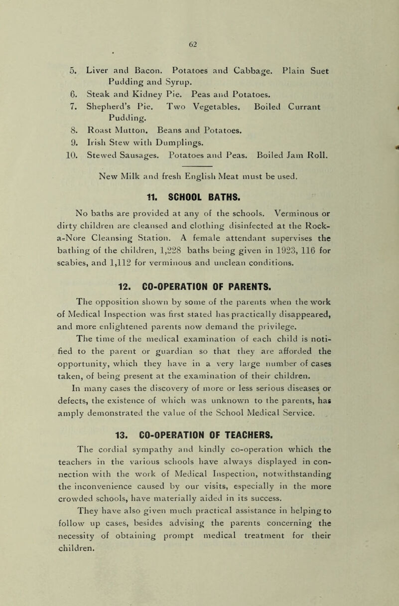 5. Liver and Bacon. Potatoes and Cabbage. Plain Suet Pudding and Syrup. 6. Steak and Kidney Pie. Peas and Potatoes. 7. Shepherd's Pie. Two Vegetables. Boiled Currant Pudding. 8. Roast Mutton. Beans and Potatoes. 9. Irish Stew with Dumplings. 10. Stewed Sausages. Potatoes and Peas. Boiled Jam Roll. New Milk and fresh English Meat must be used. 11. SCHOOL BATHS. No baths are provided at any of the schools. Verminous or dirty children are cleansed and clothing disinfected at the Rock- a-Nore Cleansing Station. A female attendant supervises the bathing of the children, 1,228 baths being given in 1923, 116 for scabies, and 1,112 for verminous and unclean conditions. 12. CO-OPERATION OF PARENTS. The opposition shown by some of the parents when the work of Medical Inspection was first stated has practically disappeared, and more enlightened parents now demand the privilege. The time of the medical examination of each child is noti- fied to the parent or guardian so that they are afforded the opportunity, which they have in a very large number of cases taken, of being present at the examination of their children. In many cases the discovery of more or less serious diseases or defects, the existence of which was unknown to the parents, has amply demonstrated the value of the School Medical Service. 13. CO-OPERATION OF TEACHERS. The cordial sympathy and kindly co-operation which the teachers in the various schools have always displayed in con- nection with the work of Medical Inspection, notwithstanding the inconvenience caused by our visits, especially in the more crowded schools, have materially aided in its success. They have also given much practical assistance in helping to follow up cases, besides advising the parents concerning the necessity of obtaining prompt medical treatment for their children.
