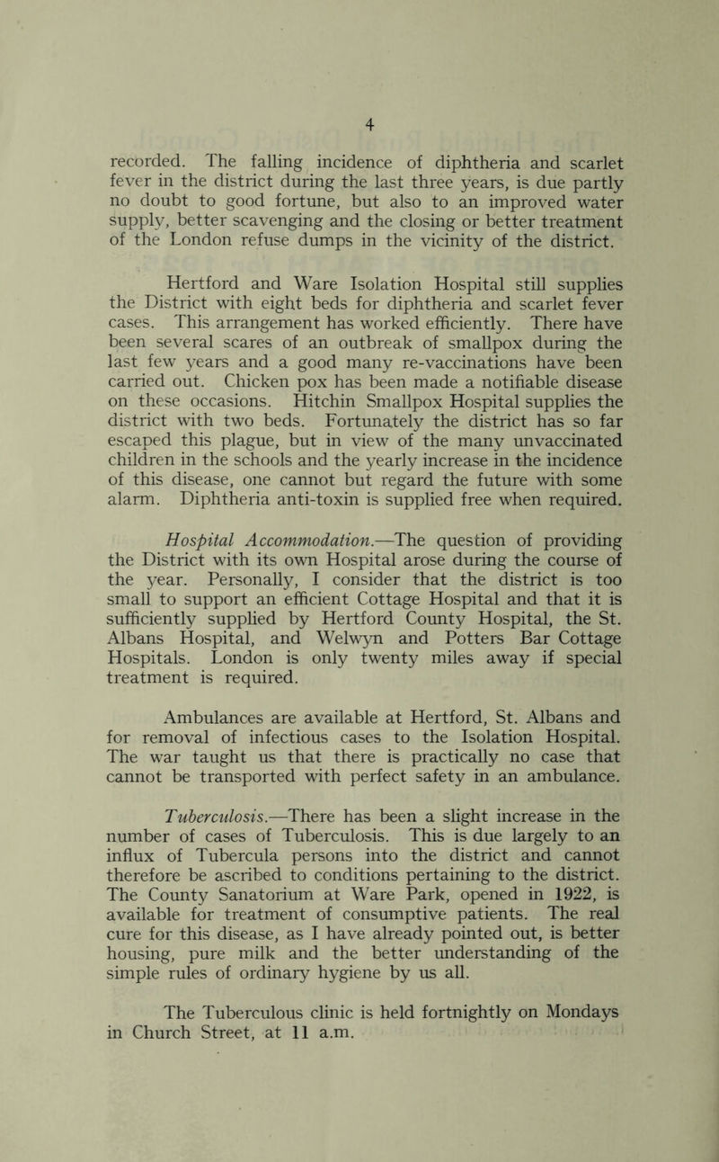 4 recorded. The falling incidence of diphtheria and scarlet fever in the district during the last three years, is due partly no doubt to good fortune, but also to an improved water supply, better scavenging and the closing or better treatment of the London refuse dumps in the vicinity of the district. Hertford and Ware Isolation Hospital still supplies the District with eight beds for diphtheria and scarlet fever cases. This arrangement has worked efficiently. There have been several scares of an outbreak of smallpox during the last few years and a good many re-vaccinations have been carried out. Chicken pox has been made a notifiable disease on these occasions. Hit chin Smallpox Hospital supplies the district with two beds. Fortunately the district has so far escaped this plague, but in view of the many unvaccinated children in the schools and the yearly increase in the incidence of this disease, one cannot but regard the future with some alarm. Diphtheria anti-toxin is supplied free when required. Hospital Accommodation.—The question of providing the District with its own Hospital arose during the course of the year. Personally, I consider that the district is too small to support an efficient Cottage Hospital and that it is sufficiently supplied by Hertford County Hospital, the St. Albans Hospital, and Welwyn and Potters Bar Cottage Hospitals. London is only twenty miles away if special treatment is required. Ambulances are available at Hertford, St. Albans and for removal of infectious cases to the Isolation Hospital. The war taught us that there is practically no case that cannot be transported with perfect safety in an ambulance. Tuberculosis.—There has been a slight increase in the number of cases of Tuberculosis. This is due largely to an influx of Tubercula persons into the district and cannot therefore be ascribed to conditions pertaining to the district. The County Sanatorium at Ware Park, opened in 1922, is available for treatment of consumptive patients. The real cure for this disease, as I have already pointed out, is better housing, pure milk and the better understanding of the simple rules of ordinary hygiene by us all. The Tuberculous clinic is held fortnightly on Mondays