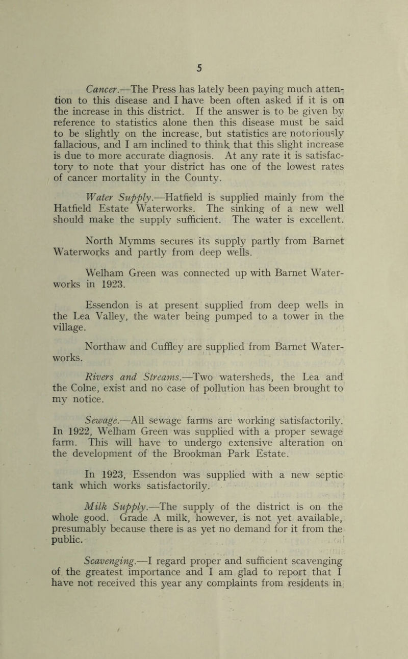 Cancer.—The Press has lately been paying much atten- tion to this disease and I have been often asked if it is on the increase in this district. If the answer is to be given by reference to statistics alone then this disease must be said to be slightly on the increase, but statistics are notoriously fallacious, and I am inclined to think that this slight increase is due to more accurate diagnosis. At any rate it is satisfac- tory to note that your district has one of the lowest rates of cancer mortality in the County. Water Supply.—Hatfield is supplied mainly from the Hatfield Estate Waterworks. The sinking of a new well should make the supply sufficient. The water is excellent. North Mvmms secures its supply partly from Barnet Waterworks and partly from deep wells. Welham Green was connected up with Barnet Water- works in 1923. Essendon is at present supplied from deep wells in the Lea Valley, the water being pumped to a tower in the village. Northaw and Cuffley are supplied from Barnet Water- works. Rivers and Streams.—Two watersheds, the Lea and the Colne, exist and no case of pollution has been brought to my notice. Sewage.—All sewage farms are working satisfactorily. In 1922, Welham Green was supplied with a proper sewage farm. This wall have to undergo extensive alteration on the development of the Brookman Park Estate. In 1923, Essendon was supplied with a new septic tank which works satisfactorily. Milk Supply.—The supply of the district is on the whole good. Grade A milk, however, is not yet available, presumably because there is as yet no demand for it from the public. Scavenging.—I regard proper and sufficient scavenging of the greatest importance and I am glad to report that I have not received this year any complaints from residents in