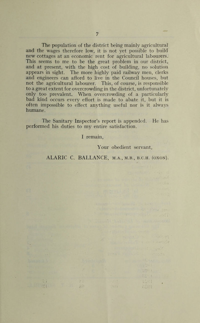 The population of the district being mainly agricultural and the wages therefore low, it is not yet possible to build new cottages at an economic rent for agricultural labourers. This seems to me to be the great problem in our district, and at present, with the high cost of building, no solution appears in sight. The more highly paid railway men, clerks and engineers can afford to live in the Council houses, but not the agricultural labourer. This, of course, is responsible to a great extent for overcrowding in the district, unfortunately only too prevalent. When overcrowding of a particularly bad kind occurs every effort is made to abate it, but it is often impossible to effect anything useful nor is it always humane. The Sanitary Inspector’s report is appended. He has performed his duties to my entire satisfaction. I remain, Your obedient servant, ALARIC C. BALLANCE, m.a., m.b., b.c.h. (oxon).