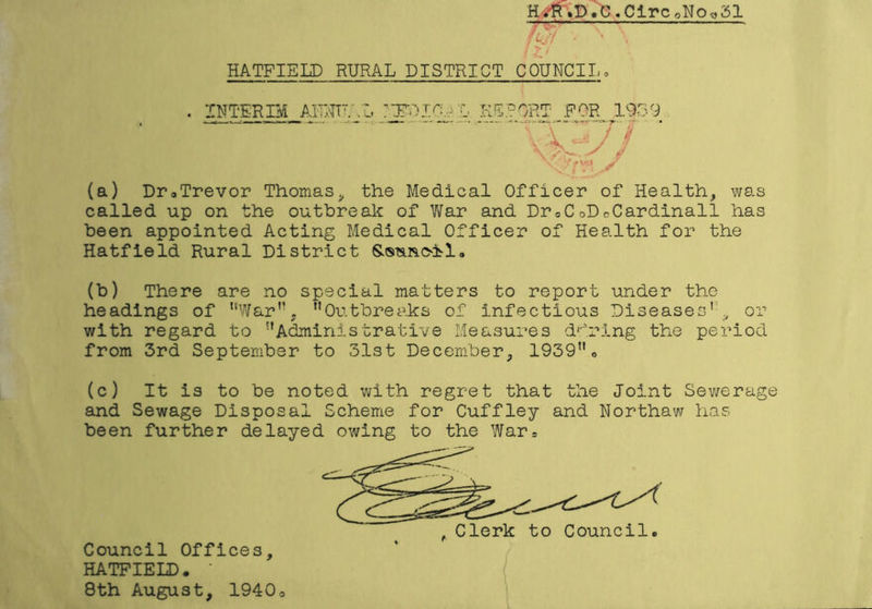 Hfff.P«g.Cii»c0No«31 HATFIELD RURAL DISTRICT COUNCI I, (a) Dr.Trevor Thomas, the Medical Officer of Health, was called up on the outbreak of War and Dr0CoDcCardinall has been appointed Acting Medical Officer of Health for the Hatfield Rural District Sstmoil, (b) There are no special matters to report under the headings of ’’War”, ’’Outbreaks of infectious Diseases'1-'.y or with regard to ’’Administrative Measures during the period from 3rd September to 31st December, 1939”„ (c) It is to be noted with regret that the Joint Sewerage and Sewage Disposal Scheme for Cuffley and Northaw has been further delayed owing to the War. , Clerk to Council Council Offices, HATFIELD. 8th August, 1940o