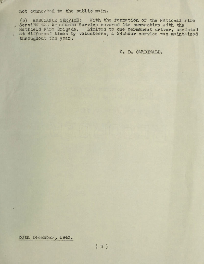 not connor :>d to the public main. (5) AMBULANCE SERVICE: With the formation of the National Fire Servico''thL“15im.juiance Service severed its connection with the Hatfield Fire Brigade. Limited to one permanent driver, assisted at different times by volunteers, a 24-hour service was maintained throughout the year. C, D. CARDINALL. 30th December , 1945. ( -3 )