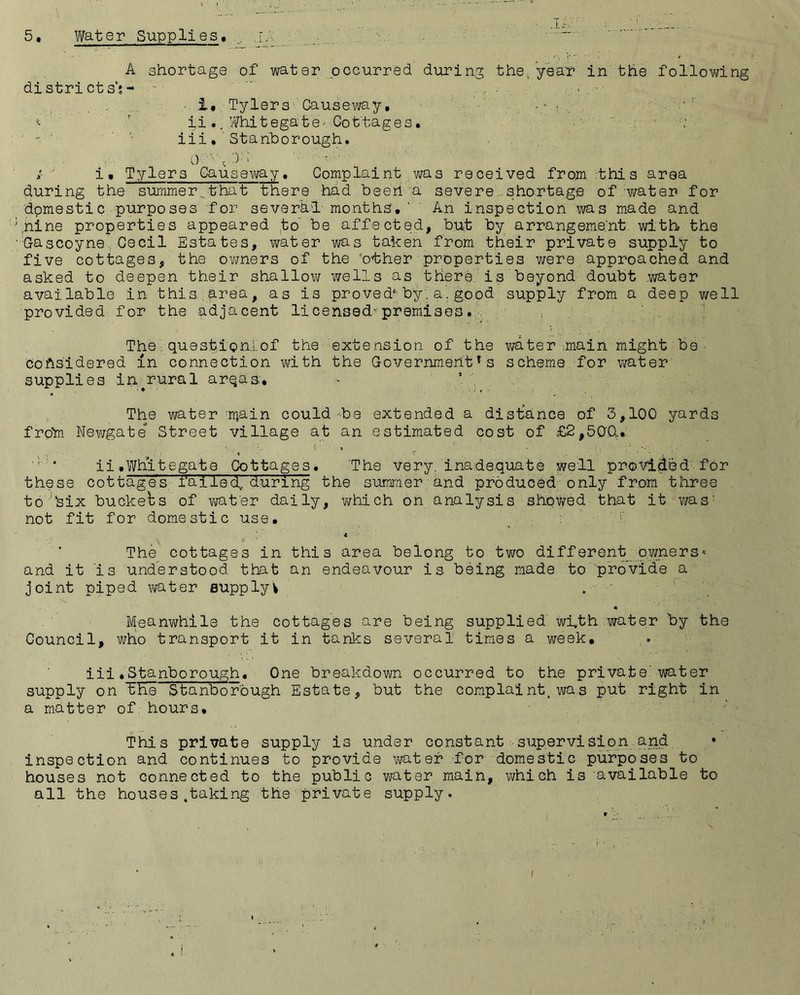 5. Water Supplies. . ~ A shortage of water occurred during the year in the follovjing districts;- -  .. .• 1, Tylers Causeway, , . * r i,i., Whitegate- Cottages. • iii. Stanborough. ; i, Tylers Causeway, Complaint was received from this area during the summer that there had beerl a severe shortage of water for domestic purposes for several- months, ' An inspection was made and ; nir.e properties appeared to he affected, but by arrangement with the Gascoyne,Cecil Estates, water was taken from their private supply to five cottages, the owners of the other properties were approached and asked to deepen their shallow wells as there is beyond doubt water available in this .area, as is proved* by. a. good supply from a deep well provided for the adjacent licensed-premises. Tho question.;.of the extension of the water ;main might be considered in connection with the Government *s scheme for water supplies in^rural arqas, •- . ' ' The water :rriain could-be extended a distance of 3,100 yards frofi Newgate Street village at an estimated cost of £2,500.* I t ^ : - • . . •. : ' ' . ii,Whitegate Cottages. 'The very, inadequate well provided for these cottages failed, during the summer and produced only from three toJ‘six buckets of wafer daily, which on analysis showed that it was' not fit for domestic use. _ 'i The cottages in this area belong to two different owners* and it is understood that an endeavour is being made to provide a joint piped water supplyv , ♦ Meanwhile the cottages are being supplied wffh water by the Council, who transport it in tanks several times a week, * iii*Stanborough. One breakdown occurred to the private'water supply on fKe Stanborbugh Estate, but the complaint, was put right in a matter of hours. This private supply is under constant supervision and • inspection and continues to provide water for domestic purposes to houses not connected to the public water main, which is'available to all the houses ,taking the private supply. /