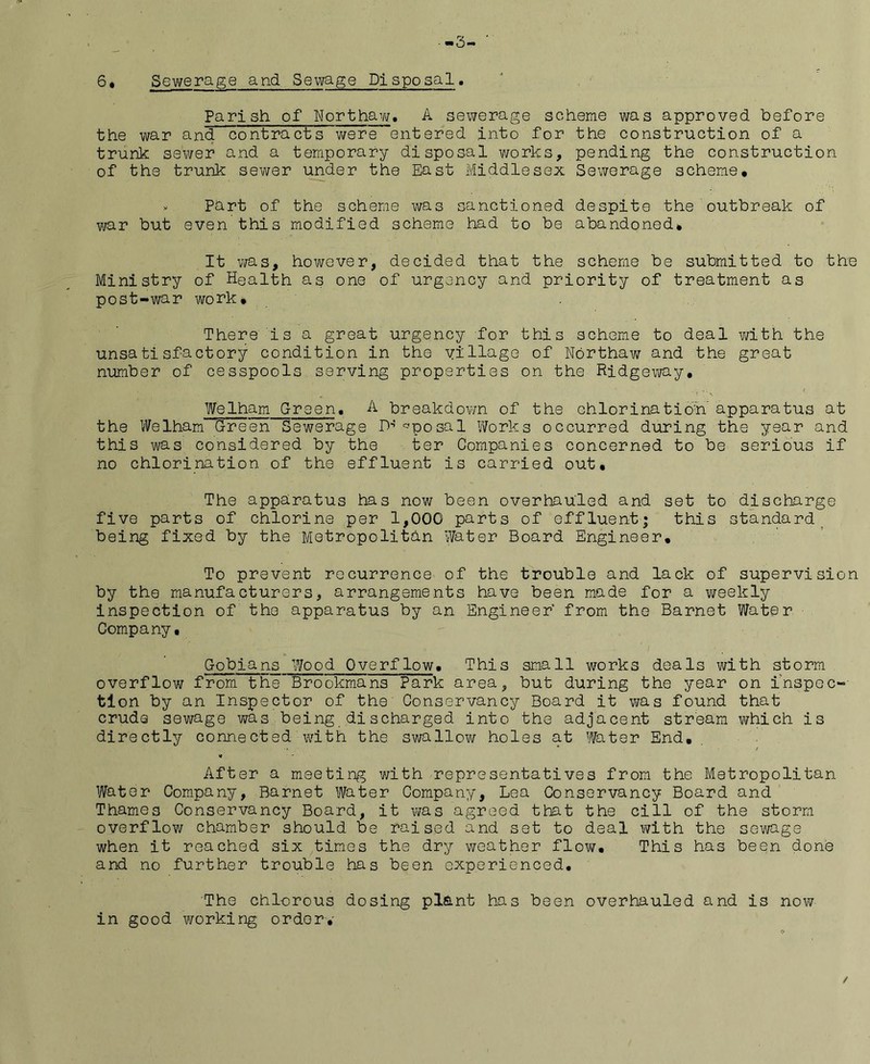 6# Sewerage and Sewage Disposal Parish of Northaw. A sewerage scheme was approved before the war and contracts were entered into for the construction of a trunk sewer and a temporary disposal works, pending the construction of the trunk sewer under the East Middlesex Sewerage scheme. v Part of the scheme was sanctioned despite the outbreak of war but even this modified scheme had to be abandoned. It was, however, decided that the scheme be submitted to the Ministry of Health as one of urgency and priority of treatment as post-war work. There is a great urgency for this scheme to deal with the unsatisfactory condition in the village of Northaw and the great number of cesspools serving properties on the Ridgeway, Welham Green. A breakdown of the chlorination apparatus at the Welham Green Sewerage lb ^posal Works occurred during the year and this was considered by the ter Companies concerned to be serious if no chlorination of the effluent is carried out. The apparatus has now been overhauled and set to discharge five parts of chlorine per 1,000 parts of effluent; this standard being fixed by the Metropolitan Water Board Engineer. To prevent recurrence of the trouble and lack of supervision by the manufacturers, arrangements have been made for a weekly inspection of the apparatus by an Engineer from the Barnet Water Company, Gobians Wood Overflow. This small works deals with storm overflow from the Brookmans Park area, but during the year on inspec- ti on by an Inspector of the Conservancy Board it was found that crude sewage was being discharged into the adjacent stream which is directly connected with the swallow holes at Water End, After a meeting with representatives from the Metropolitan Water Company, Barnet Water Company, Lea Conservancy Board and Thames Conservancy Board, it was agreed that the cill of the storm overflow chamber should be raised and set to deal with the sevi/age when it reached six times the dry weather flow. This has been done and no further trouble has been experienced. The chlorous dosing plant has been overhauled and is now in good working order.