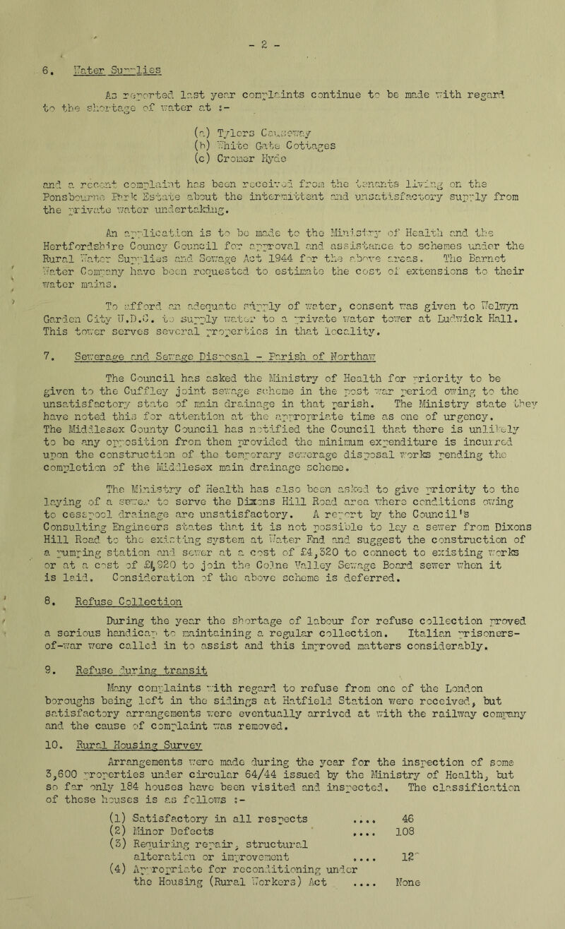 2 6. later Sullies As reported lost year complaints continue to be made with regard to the shortage of rater at s- (a) Tylers Causeway (h) white Gate Cottages (c) Cromer Hyde and a recent complaint has been received from the tenants living on the Pons bourne Ph.rk Estate about the intermittent and unsatisfactory supply from the private water undertaking. An application is to be made to the Ministry of Health and the Hertfordshire Councy Council for approval and assistance to schemes under the Rural water Supplies and Sewage Act 1944 for the above areas. The Barnet Hater Company have been requested to estimate the cost of extensions to their water mains. To afford an adequate supply of water, consent was given to Helwyn Garden City tT.D.C. to supply water to a private water tower at Ludwick Hall. This tower serves several properties in that locality. 7. Sewerage and Sewage Disposal - Parish of Herthaw The Council has asked the Ministry of Health for priority to be given to the Cuffley joint sswage scheme in the post war period owing to the unsatisfactory state of main drainage in that parish. The Ministry state they have noted this for attention at the appropriate time as one of urgency. The Middlesex County Council has notified the Council that there is unlikely to be any opposition from them provided the minimum expenditure is incurred upon the construction of the temporary sewerage disposal works pending the completion of the Middlesex main drainage scheme. The Ministry of Health has also been asked to give priority to the laying of a sever to serve the Dixons Hill Road area where conditions owing to cesspool drainage are unsatisfactory. A report by the Council's Consulting Engineers states that it is not possible to lay a sewer from Dixons Hill Road to the existing system at Hater End and suggest the construction of a pumping station and sewer at a cost of £4,320 to connect to existing works or at a cost of £|}S20 to join the Colne Valley Sewage Board sewer when it is laid. Consideration of the above scheme is deferred. 8. Refuse Collection During the year the shortage of labour for refuse collection proved a serious handicap to maintaining a regular collection. Italian prisoners- of-war were called in to assist and this improved matters considerably, 9. Refuse during transit Many complaints with regard to refuse from one of the London boroughs being left in the sidings at Hatfield Station were received, but satisfactory arrangements were eventually arrived at with the railway company and the cause of complaint was removed. 10. Rural Housing Survey Arrangements were made during the year for the inspection of some 3,600 properties under circular 64/44 issued by the Ministry of Health, but so far only 184 houses have been visited and inspected. The classification of these houses is as follows s- (1) Satisfactory in all respects .... 46 (2) Minor Defects .... 108 (3) Requiring repair, structural alteration or improvement .... 12' (4) Appropriate for reconditioning under the Housing (Rural workers) A.ct None