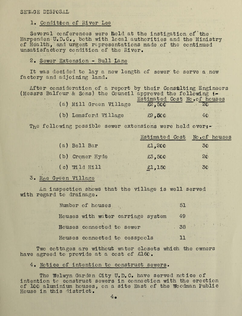 SEWAGE DISPOSAL 1. Condition of River Lee Several conferences were hold, at the instigation ofthe- Harpendeh U.D,C., both with local authorities and the Ministry of Health, and urgent representations made of the continued unsatisfactory condition of the River. 2. Sewer Extension - Bull Lane It was decided to lay a new length of sewer' to serve a new factory and adjoining land. After consideration of a report by their Consulting Engineers (Messrs Balfour & Sons) the Council approved the following f- Estimated Cost No.of houses (a) Mill Green Village £2,50 C • So (b) Lemsford Village £9,600 40 The following possible sewer extensions were held over*- Estimated Cost No.of houses (a) Bell Bar £1,200 30 (b) Cromer Hyde £3,500 20 (c) Wild Hill £1,150 30 3. Roe Gr® e n Village An inspection shows that the village is well served with regard to drainage. Number of houses 51 Houses with water carriage system 49 Bouses connected to sewer , 38 Houses connected to cesspools 11 Two cottages are without water closets which the owners have agreed to provide at a cost of £16C. 4. Notice of intention to construct sewers. The Welwyn Garden City U.D. C. have served notice of intention to construct sewers in connection with the erection of ICC aluminium houses, on a site East of the Woodman public House in this district.
