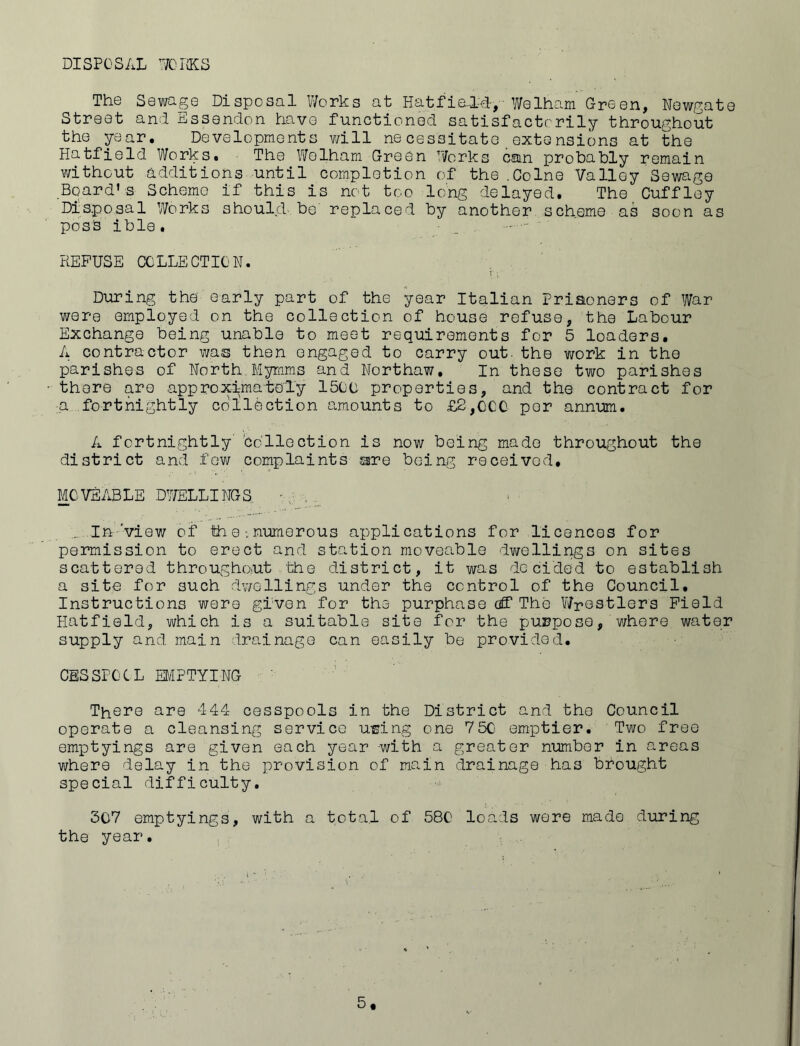DISPOSAL 70 IKS The Sewage Disposal Works at HatfiedLd-> Welham Green, Newgate Street and Essendon have functioned satisfactorily throughout the year. Developments will necessitate extensions at the Hatfield Works. The Welham Green Works can probably remain without additions until completion of the .Colne Valley Sewage Board’s Scheme if this is not too long delayed. The Cuffley Disposal Works should, be replaced by another scheme as soon as posh ible. • - -: REFUSE COLLECTION. During the early part of the year Italian Prisoners of War were employed on the collection of house refuse, the Labour Exchange being unable to meet requirements for 5 loaders. A contractor was then engaged to carry out. the work in the parishes of North Myrnms and Northaw, In these two parishes there are approximately 150C properties, and the contract for a fortnightly collection amounts to £2,CCC per annum. A fortnightly collection is now being made throughout the district and few complaints are being received. MOVEABLE DWELLINGS ... In 'view of the numerous applications for licences for permission to erect and station moveable dwellings on sites scattered throughout the district, it was decided to establish a site for 3uch dwellings under the control of the Council. Instructions were given for the purphase cff The Wrestlers Field Hatfield, which is a suitable site for the purpose, where water supply and main drainage can easily be provided. CESSPCC L EMPTYING There are 444 cesspools in the District and the Council operate a cleansing service using one 750 emptier. Two free emptyings are given each year with a greater number in areas where delay in the provision of main drainage has brought special difficulty. 307 emptyings, with a total of 580 loads were made during the year. 5*
