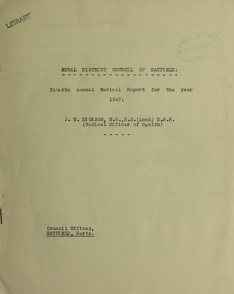 RURAL DISTRICT COUNCIL OF HATFIELD: Interim Annual Medical Report for the 1947 j J. E, DICKSON M.B.,B.S.(Lond) D.P.H. (Medical Officer of Health) Council Offices, HATFIELD, Herts. year