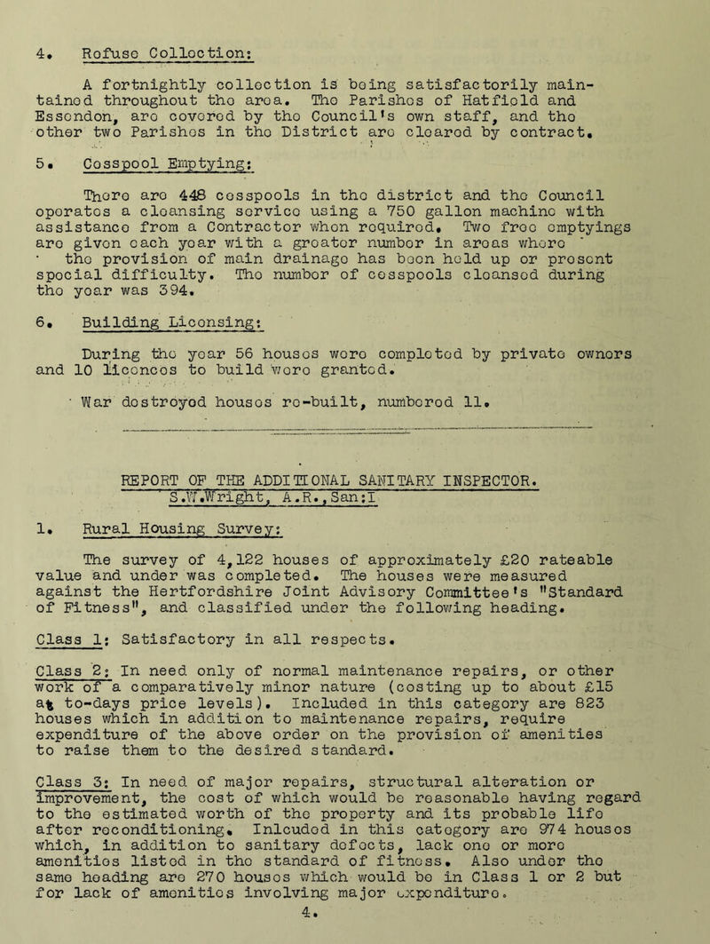 A fortnightly collection is boing satisfactorily main¬ tained throughout tho area. Tho Parishes of Hatfield and Essendon, are covered by tho Council’s own staff, and tho other two Parishes in tho District are cleared by contract. 5• Cosspool Emptying: Thoro aro 448 cesspools in the district and tho Council operates a cleansing service using a 750 gallon machine with assistance from a Contractor whon required. Two free emptyings aro givon each year with a greater number in areas whore the provision of main drainage has been held up or prosent spocial difficulty. Tho number of cesspools cleansed during tho yoar was 394. 6. Building Licensing; During the yoar 56 housos wero completed by private owners and 10 licences to build woro granted. ' War destroyed housos re-built, numberod 11. REPORT OF THE ADDITIONAL SANITARY INSPECTOR. S «W .Wright, A ,R., San;I 1. Rural Housing Survey; The survey of 4,122 houses of approximately £20 rateable value and under was completed. The houses were measured against the Hertfordshire Joint Advisory Committee’s ’’Standard of Fitness”, and classified under the following heading. Class 1: Satisfactory in all respects. Class 2; In need only of normal maintenance repairs, or other work of a comparatively minor nature (costing up to about £15 at to-days price levels). Included In this category are 823 houses which in addition to maintenance repairs, require expenditure of the above order on the provision of amenities to raise them to the desired standard. Class 3; In need of major repairs, structural alteration or improvement, the cost of which would be reasonable having regard to the estimated worth of the property and its probable lifo after reconditioning* Inlcudod in this category are 974 housos which, in addition to sanitary defects, lack one or more amenities listed in tho standard of fitness. Also under tho same heading aro 270 housos which would be in Class 1 or 2 but for lack of amenities involving major oxpendituroo 4.