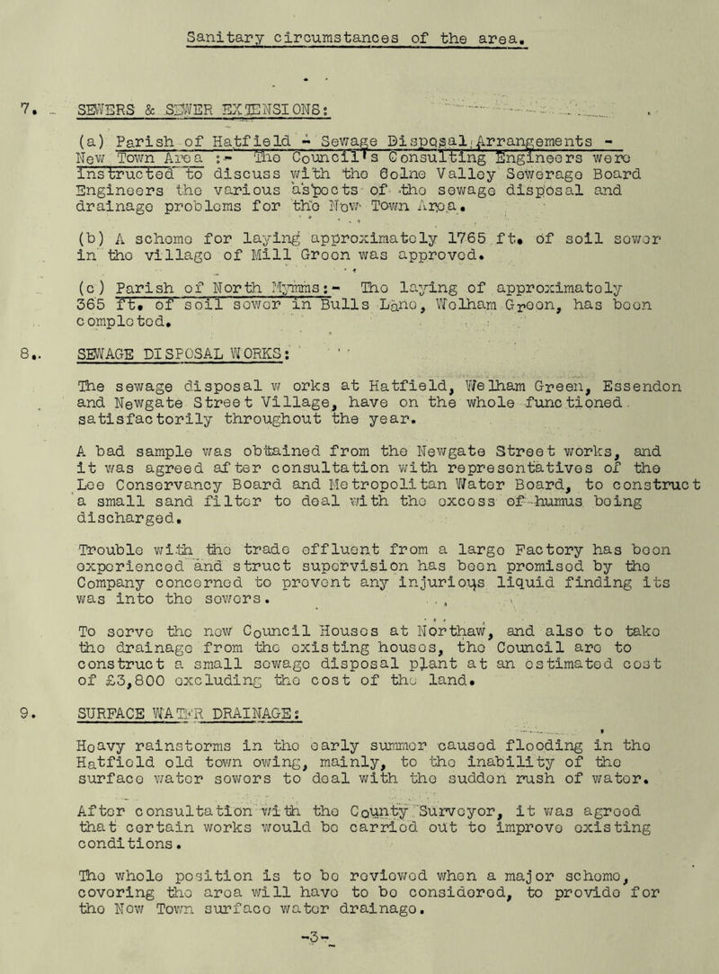 Sanitary circumstances of the area 7. SEWERS' & SEWER EX .TEN SI ONS s (a) Parish of Hatfield - Sewage Disposal;Arrangements - New, Town Area »Olio' Council's Consuiting Engineers were instructed to discuss with the Qolne Valley Sewerage Board Engineers the various assets of *tho sewage disposal and drainage problems for the New' Town Arp a. (b) A schomo for laying approximately 1765 ft* of soil sewer in’ the village of Mill Groon was approved. (c) Parish of North Mymms;- Iho laying of .approximately 366 ft* of soil sow or in Bulls La.no, Wolham Gpoon, has boon completed. 8*. SEWAGE DISPOSAL WORKS: The sewage disposal w orks at Hatfield, WeIham Green, Essendon and Newgate Street Village, have on the whole functioned. satisfactorily throughout the year. A bad sample was obtained from the Newgate Street works, and it was agreed after consultation with representatives of the Lee Conservancy Board and Metropolitan Water Board, to construct a small sand filter to deal with tho oxcoss of-humus, being discharged. Trouble with tho trade effluent from a largo Factory has boon experienced and struct supervision has been promisod by tho Company concerned to prevent any injurious liquid finding its was into the sowers. To sorve the now Council Houses at Northaw, and also to tako tho drainage from tho existing houses, tho Council are to construct a small sewage disposal plant at an estimated cost of £3,800 oxcluding tho cost of tho land* 9. SURFACE WATFR DRAINAGE; Hoavy rainstorms in the early summer caused flooding in tho Hatfiold old town owing, mainly, to tho inability of tho surfaco water sowers to deal with the sudden rush of wator. After consultation with tho County Surveyor, it wa3 agrood that certain works would bo carried out to improve oxisting conditions• Tho whole position is to bo roviowod when a major schomo, covoring tho aroa will havo to bo considered, to provide for tho Now Town surfaco wator drainago. -3-