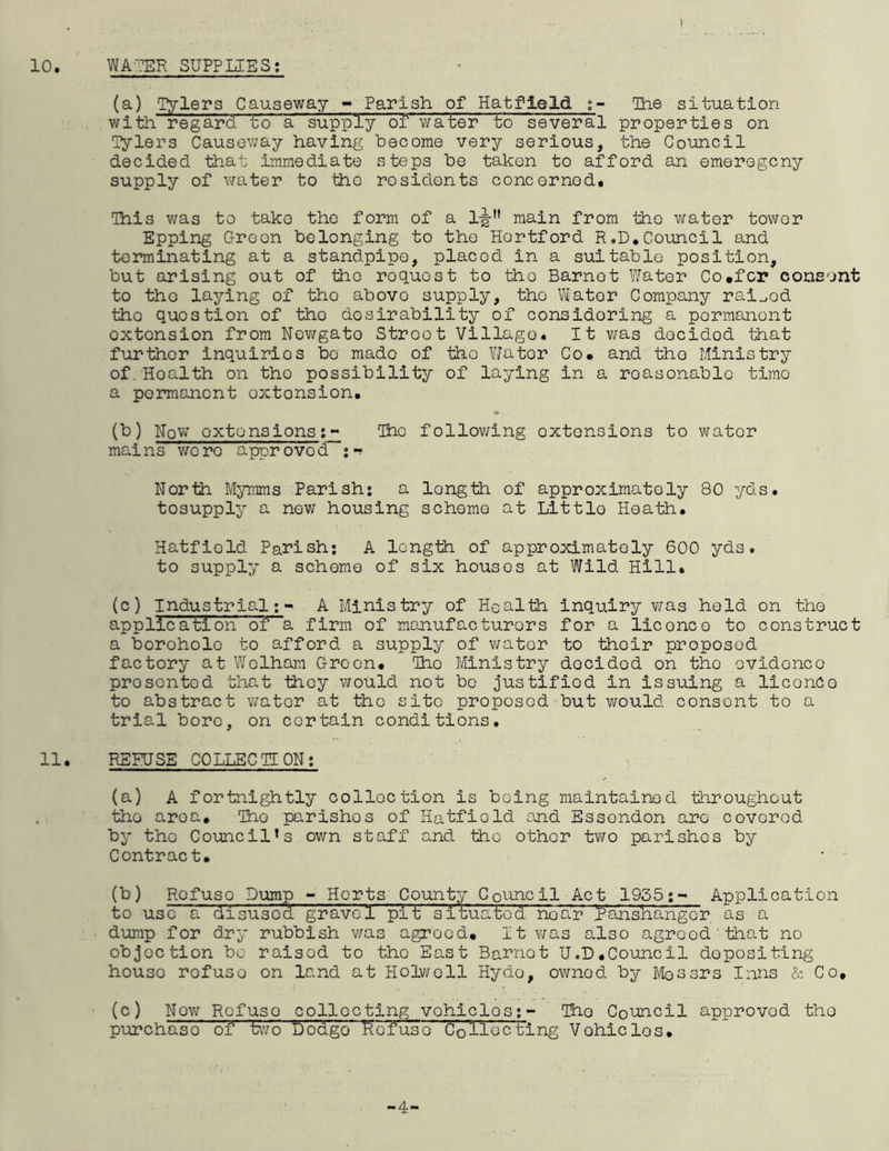 10 WATER SUPPLIES; (a) Tylers Causeway - Parish of Hatfield The situation with regard to a supply of water to several properties on Tylers Causeway having become very serious, the Council decided that immediate steps be taken to afford an emeregcny supply of water to tho residents concerned* This was to take the form of a l-jjru main from tho water tower Epping Oreon belonging to the Hertford R.D. Council and terminating at a standpipe, placed in a suitable position, but arising out of tho roquost to tho Barnet Water Co.fcr consent to the laying of tho abovo supply, tho Water Company rai^od tho question of tho desirability of considering a permanent oxtonsion from Newgate Street Village. It was decided that further inquiries bo made of tho Water Co. and the Ministry of. Hoalth on tho possibility of laying in a roasonablo timo a permanent oxtonsion. (b) Now oxtonsions:- Tho following extensions to water mains were approved :** North Myrams Parish: a length of approximately 80 yds. tosupply a new housing scheme at Little Heath. Hatfield Parish: A length of approximately 600 yds. to supply a scheme of six houses at Wild Hill. (c) Industrial;- A Ministry of Health inquiry was held on the application of a firm of manufacturers for a licence to construct a borohole to afford a supply of v/ater to thoir proposed factory at Wolham Green* Tho Ministry decidod on tho evidence prosonted that they would not bo justified in issuing a liconCo to abstract wator at tho site proposed but would consent to a trial bore, on certain conditions. 11. REFUSE COLLECTION: (a) A fortnightly colloction is being maintained throughout tho aroa. Tho parishos of Hatfiold and Essondon are covered by tho Council1 s own staff and tho other two parishes by Contract. (b) Rofuso Dump - Herts County Council Act 1955:- Application to uso a disused gravel pit situated noar }?anshangcr as a dump for dry rubbish was agreed. It was also agreed'that no objoction be raisod to tho East Barnet U.D.Council depositing houso rofuso on land at Holwell Hydo, owned by Messrs Inns & Co. (c) Now Rofuso collecting vohiclos:- The Connell approvod tho purchaso of two Dodgo kefuso Collecting Vehicles. -4-