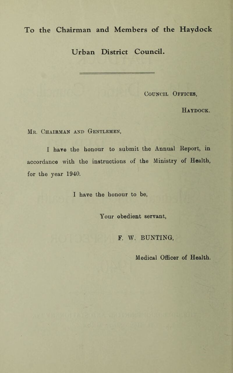 To the Chairman and Members of the Haydock Urban District Council. Council Offices, Haydock. Mr. Chairman and Gentlemen, I have the honour to submit the Annual Report, in accordance with the instructions of the Ministry of Health, for the year 1940. I have the honour to be, Your obedient servant, F. W. BUNTING, Medical Officer of Health.