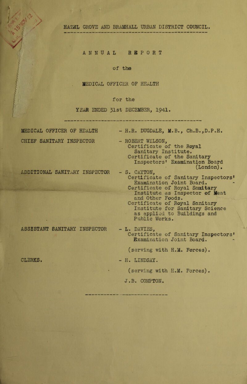 f s i - A i* <4 y <o -S jy HAZEL GROVE AND BRAMHALL URBAN DISTRICT COUNCIL. ANNUAL REPORT of the MEDICaL OFFICER OF HEALTH for the YEAR ENDED 51st DECEMBER, 1941. MEDICAL OFFICER OF HEALTH CHIEF SANITARY INSPECTOR ADDITIONAL SANITARY INSPECTOR ASSISTANT SANITARY INSPECTOR CLERKS. H.R. DUGDALE, M.B., Ch.B.,D.P.H. ROBERT WILSON, Certificate of the Royal Sanitary Institute. Certificate of the Sanitary Inspectors* Examination Board (London). S. CaYTON, Certificate of Sanitary Inspectors Examination Joint Board. Certificate of Royal Sanitary Institute as Inspector of Meat and Other Foods. Certificate of Royal Sanitary Institute for Sanitary Science as applied to Buildings and Public Works. L. DAVIES, Certificate of Sanitary Inspectors Examination Joint Board. (serving with H.M. Forces). H. LINDSAY. (serving with H.M. Forces). J.B. COMPTON