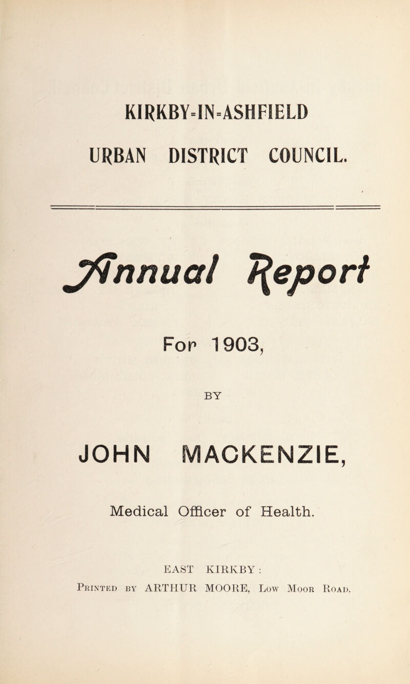 KIRKBY=IN=ASHFSELD URBAN DISTRICT COUNCIL. Jfnnua! Report For 1903, BY JOHN MACKENZIE, Medical Officer of Health. EAST KIRKBY : Printed by ARTHUR MOORE, Low Moor Road.