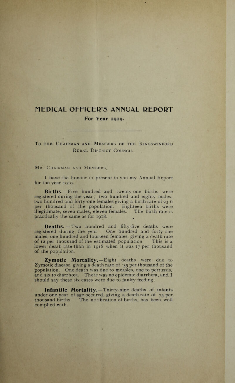 MEDICAL OEEICER’5 ANNUAL REPORT For Year 1919. To THE Chairman and Members of the Kingswinford Rural District Council. Mr. Chairman and Members, I have the honour to present to you my Annual Report for the year 1919. Births—Five hundred and twenty-one births were registered during the year ; two hundred and eighty males, two hundred and forty-one females giving a birth rate of 23-6 per thousand of the population. Eighteen births were illegitimate, seven males, eleven females. The birth rate is practically the same as for 1918. Deaths.—Two hundred and fifty-five deaths were registered during the year. One hundred and fcrty-one males, one hundred and fourteen females, giving a death rate of 12 per thousand of the estimated population This is a lower death rate than in 1918 when it was 17 per thousand of the population. Zymotic Mortality.—Eight deaths were due to Zymotic disease, giving a death rate of 35 per thousand of the population. One death was due to measles, one to pertussis, and six to diarrhoea. There was no epidemic diarrhoea, and I should say these six cases were due to faulty feeding. Infantile Mortality.—Thirty-nine deaths of infants under one year of age occured, giving a death rate of 75 per thousand births. The notification of births, has been well complied with.