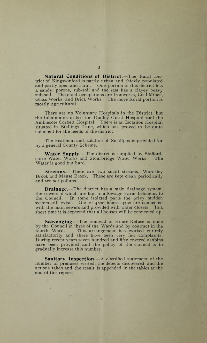 Natural Conditions of District.—The Rural Dis¬ trict of Kingswinford is partly urban and thickly populated and partly open and rural. One portion of this district has a sandy, porous, sub-soil and the rest has a clayey heavy sub-soil. The chief occupations are Ironworks, Coal Mines, Glass Works, and Brick Works. The more Rural portion is mostly Agricultural. There are no Voluntary Hospitals in the District, but the inhabitants utilise the Dudley Guest Plospital and the Amblecote Corbett Hospital. There is an Isolation Hospital situated in Stallings Lane, which has proved to be quite sufficient for the needs of the district. The treatment and isolation of Smallpox is provided for by a general County Scheme. Water Supply.—The distrct is supplied by Stafford¬ shire Water Works and Stourbridge Water Worxs. The Water is good but hard. Streams.—There are two small streams, Wordsley Brook and Manse Brook. These are kept clean periodically and are not polluted. Drainage.—The district has a main drainage system, the sewers of which are laid to a Sewage Farm belonging to the Council. In some isolated parts the privy midden system still exists. Out of 4500 houses 3700 are connected with the main sewers and provided with water closets. In a short time it is expected that all houses will be connected up. Scavenging.—The removal of House Refuse is done by the Council in three of the Wards and by contract in the fourth Ward. This arrangement has worked entirely satisfactorily and there have been very few complaints. During recent years seven hundred and fifty covered ashbins have been provided and the policy of the Council is to gradually increase this number. Sanitary Inspection.—A classified statement of the number of premises visited, the defects discovered, and the actions taken and the result is appended in the tables at the ■end of this report.