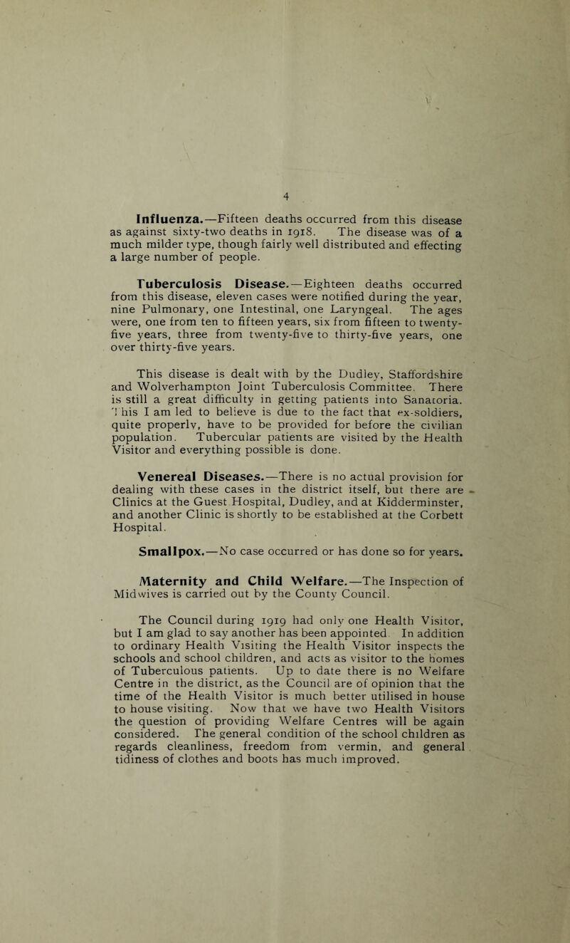 Influenza.—Fifteen deaths occurred from this disease as against sixty-two deaths in 1918. The disease was of a much milder type, though fairly well distributed and effecting a large number of people. Tuberculosis Disease. —Eighteen deaths occurred from this disease, eleven cases were notified during the year, nine Pulmonary, one Intestinal, one Laryngeal. The ages were, one from ten to fifteen years, six from fifteen to twenty- five years, three from twenty-five to thirty-five years, one over thirty-five years. This disease is dealt with by the Dudley, Staffordshire and Wolverhampton Joint Tuberculosis Committee. There is still a great difficulty in getting patients into Sanatoria. '1 his I am led to believe is due to the fact that ex-soldiers, quite properly, have to be provided for before the civilian population. Tubercular patients are visited by the Health Visitor and everything possible is done. Venereal Diseases.—There is no actual provision for dealing with these cases in the district itself, but there are - Clinics at the Guest Hospital, Dudley, and at Kidderminster, and another Clinic is shortly to be established at the Corbett Hospital. Smallpox.—No case occurred or has done so for years. Maternity and Child Welfare.—The Inspection of Midwives is carried out by the County Council. The Council during 1919 had only one Health Visitor, but I am glad to say another has been appointed. In addition to ordinary Health Visiting the Health Visitor inspects the schools and school children, and acts as visitor to the homes of Tuberculous patients. Up to date there is no Welfare Centre in the district, as the Council are of opinion that the time of the Health Visitor is much better utilised in house to house visiting. Now that we have two Health Visitors the question of providing Welfare Centres will be again considered. The general condition of the school children as regards cleanliness, freedom from vermin, and general tidiness of clothes and boots has much improved.