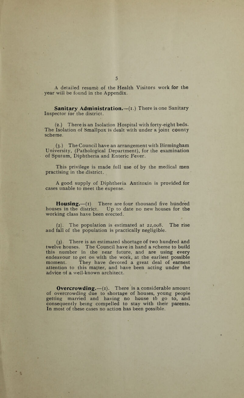 A detailed resume of the Health Visitors work for the year will be found in the Appendix. Sanitary Administration.—(i.) There is one Sanitary Inspector for the district. (2.) There is an Isolation Hospital with forty-eight beds. The Isolation of Smallpox is dealt with under a joint county scheme. (3.) The Council have an arrangement with Birmingham University, (Pathological Department), for the examination of Sputum, Diphtheria and Enteric Fever. This privilege is made full use of by the medical men practising in the district. A good supply of Diphtheria Antitoxin is provided for cases unable to meet the expense. Housing.—(i) There are four thousand five hundred houses in the district. Up to date no new houses for the working class have been erected. (2) . The population is estimated at 22,008. The rise and fall of the population is practically negligible. (3) . There is an estimated shortage of two hundred and twelve houses. The Council have in hand a scheme to build this number in the near future, and are using every endeavour to get on with the work, at the earliest possible moment. They have devoted a great deal of earnest attention to this matter, and have been acting under the advice of a well-known architect. Overcrowding.—(i). There is a considerable amount of overcrowding due to shortage of houses, young people getting married and having no house to go to, and consequently being compelled to stay with their parents. In most of these cases no action has been possible.