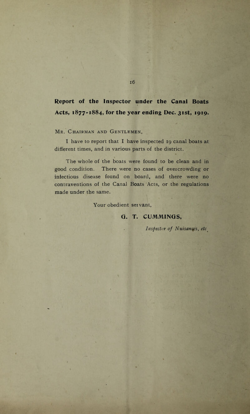 Report of the Inspector under the Canal Boats Acts, 1877=1884, for the year ending Dec. 31st, 1919. Mr. Chairman and Gentlemen, I have to report that I have inspected 19 canal boats at different times, and in various parts of the district. The whole of the boats were found to be clean and in good condition. There were no cases of oveicrowding or infectious disease found on board, and there were no contraventions of the Canal Boats Acts, or the regulations made under the same. Your obedient servant, Q. T. CUMMINGS, Inspector of NuisaiK^s, etc^