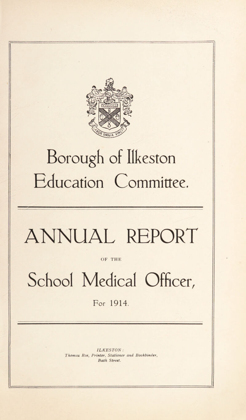 Borough of Ilkeston Education Committee. ANNUAL REPORT OF THE School Medical Officer, For 1914. ILKESTON: Thomas Roe, Printer, Stationer and Bookbinder, Bath Street.