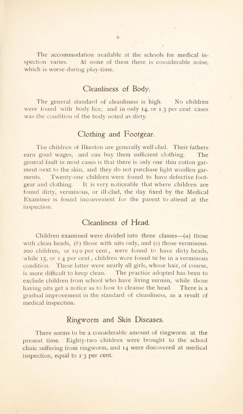The accommodation available at the schools for medical in- spection varies. At some of them there is considerable noise, which is worse during play-time. Cleanliness of Body. The general standard of cleanliness is high. No children were found with body lice, and in only 14, or 1.3 per cent, cases was the condition of the body noted as dirty. Clothing and Footgear. The children of Ilkeston are generally well clad. Their fathers earn good wages, and can buy them sufficient clothing. The general fault in most cases is that there is only one thin cotton gar- ment next to the skin, and they do not purchase light woollen gar- ments. Twenty-one children were found to have defective foot- gear and clothing. It is very noticeable that where children are found dirty, verminous, or ill-clad, the day fixed by the Medical Examiner is found inconvenient for the parent to attend at the inspection. Cleanliness of Head. Children examined were divided into three classes—(a) those with clean heads, (/;) those with nits only, and (c) those verminous. 200 children, or 19 0 per cent., were found to have dirty heads, while 15, or 14 per cent, children were found to be in a verminous condition. These latter were nearly all girls, whose hair, of course, is more difficult to keep clean. The practice adopted has been to exclude children from school who have living vermin, while those having nits get a notice as to how to cleanse the head. There is a gradual improvement in the standard of cleanliness, as a result of medical inspection. Ringworm and Skin Diseases. There seems to be a considerable amount of ringworm at the present time. Eighty-two children were brought to the school clinic suffering from ringworm, and 14 were discovered at medical inspection, equal to 1-3 per cent.