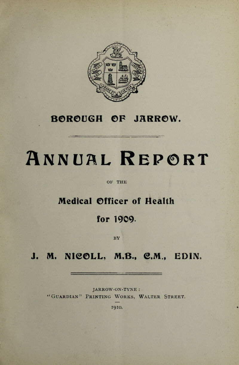 BOROUGH OF JflRROW. Annchl Report of THE Medical Officer of Health for 1909 BY J. M. NieOLL, M.B., e,M„ ED1N, JARROW-ON-TYNE : “Guardian55 Printing Works, Walter Street. 1910.