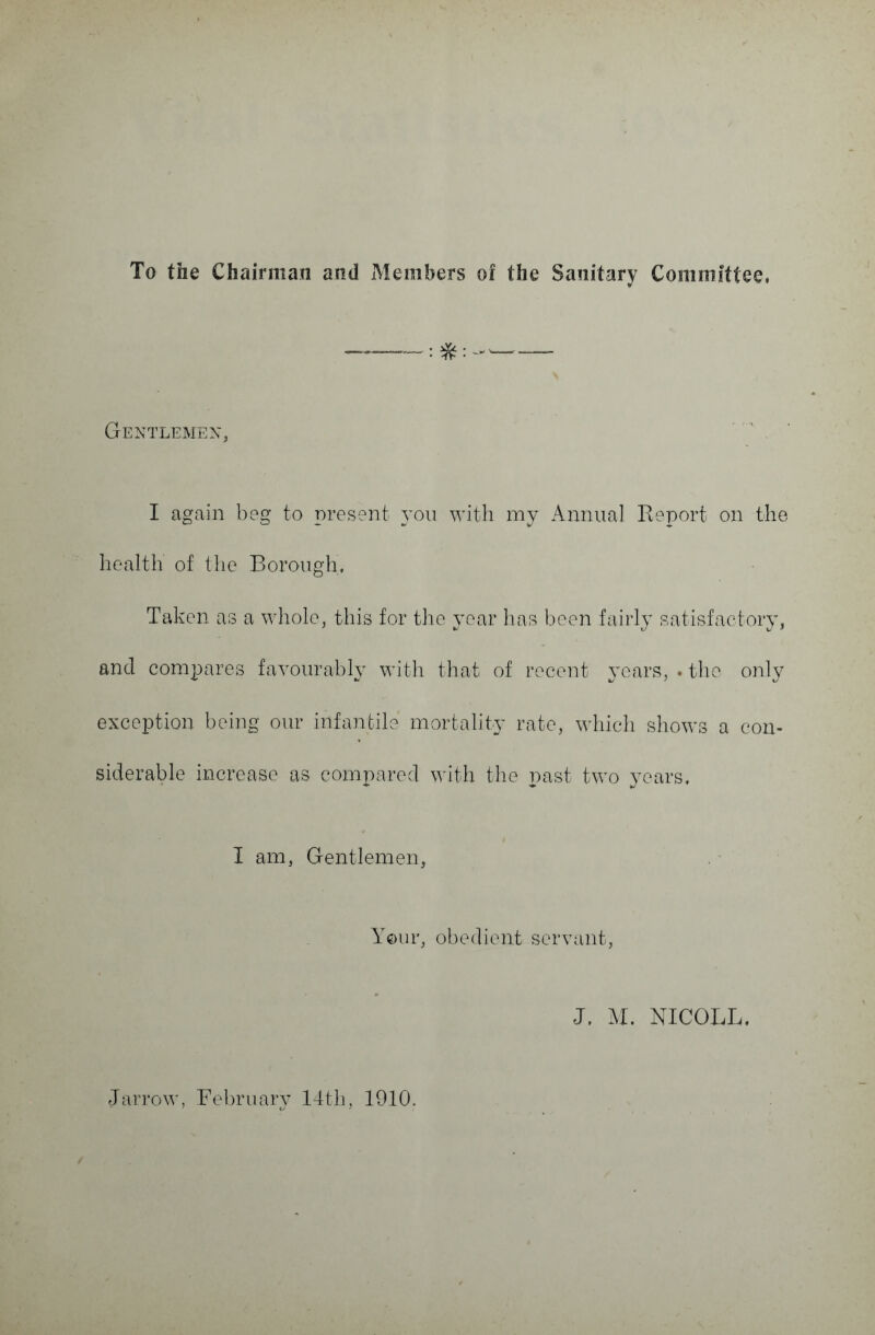 To the Chairman and Members of the Sanitary Committee, Gentlemen, I again beg to present you with my Annual Report on the health of the Borough, Taken as a whole, this for the year has been fairly satisfactory, and compares favourably with that of recent years, . the only exception being our infantile mortality rate, which shows a con¬ siderable increase as compared with the past two years. I am, Gentlemen, Your, obedient servant, J. M. NICOLL. Jarrow, February 14th, 1910.