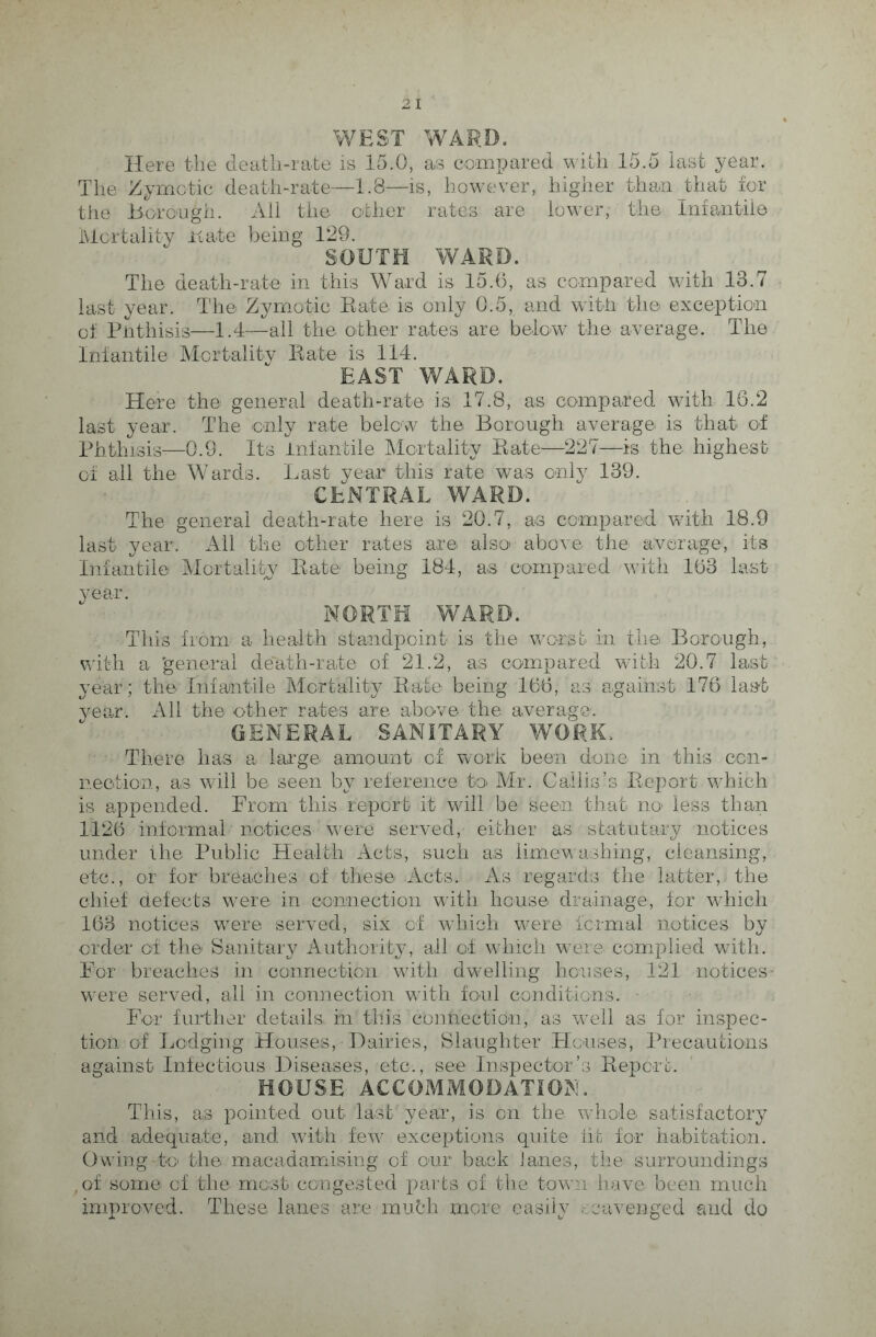 WEST WARD. Here the death-rate is 15.0, as compared with 15.5 last year. The Zymotic death-rate—1.8—is, however, higher thanjbhat for the Borough. All the other rates are lower, the Infantile Mortality Hate being 129. SOUTH WARD. The death-rate in thi3 Ward is 15.6, as compared with 13.7 last year. The Zymotic Rate is only 0.5, and with the exception of Phthisis—1.4—all the other rates are below the average. The Infantile Mortality Rate is 114. EAST WARD. Here the general death-rate is 17.8, as compared with 16.2 last year. The only rate below the Borough average is that of Phthisis—0.9. Its Infantile Mortality Rate—227—is the highest of all the Wards. Last year this rate was only 139. CENTRAL WARD. The general death-rate here is 20.7, as compared with 18.9 last year. All the other rates are also above the average, its Infantile Mortality Rate being 184, as compared with 163 last NORTH WARD. This from a health standpoint is the worst in the Borough, with a 'general death-rate of 21.2, as compared with 20.7 last year; the Infantile Mortality Rate being 166, as against 176 last year. All the other rates are above the average. GENERAL SANITARY WORK, There has a large amount of work been done in this con¬ nection, as will be seen by reference to Mr. Callis’s Report which is appended. From this report it will be seen that no' less than 1126 informal notices ’were served, either as statutary notices under the Public Health Acts, such as lime washing, cleansing, etc., or for breaches of these Acts. As regards the latter, the chief defects were in connection with house drainage, for which 163 notices were served, six of which were formal notices by order of the Sanitary Authority, ail of which were complied with. For breaches in connection with dwelling houses, 121 notices were served, all in connection with foul conditions. For further details in this connection, as well as for inspec¬ tion of Lodging Houses, Dairies, Slaughter Houses, Precautions against Infectious Diseases, etc., see Inspector’s Report. HOUSE ACCOMMODATION. This, as pointed out last' year, is on the whole satisfactory and adequate, and with few exceptions quite lit for habitation. Owing to the macadamising of our back Janes, the surroundings ,of some of the most congested parts of the town have been much improved. These lanes are mufch more easily scavenged and do