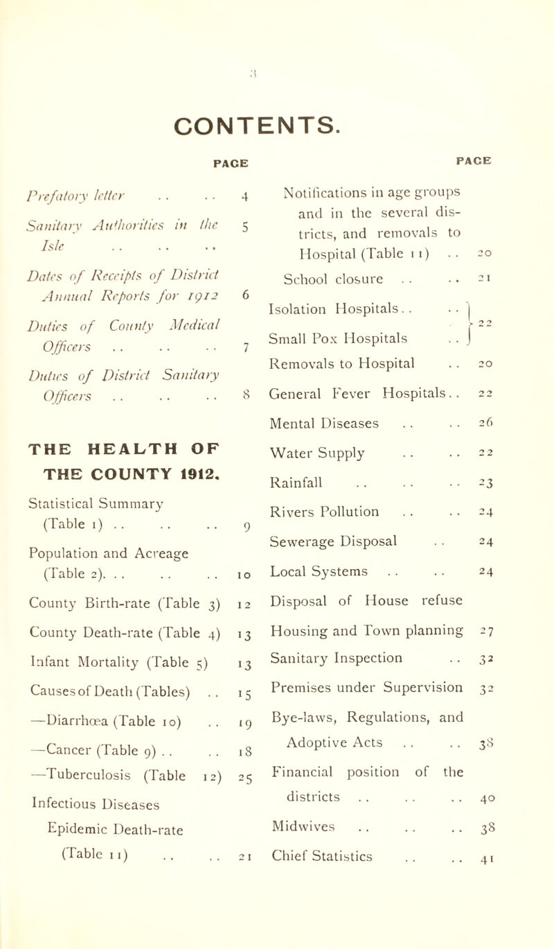 CONTENTS. PACE Prefatory letter 4 Sanitary Authorities in the 5 Isle Dates of Receipts of District Annual Reports for rgi3 6 Duties of County Medical Officers 7 Duties of District Sanitary Officers 8 THE HEALTH OF THE COUNTY 1912. Statistical Summary (Table 1) .. 9 Population and Acreage (Table 2). . . 10 County Birth-rate (Table 3) 12 County Death-rate (Table 4) !3 Infant Mortality (Table 5) 13 Causes of Death (Tables) 15 —Diarrhoea (Table 10) ‘9 —Cancer (Table 9) . . 18 —Tuberculosis (Table 12) 25 Infectious Diseases Epidemic Death-rate (Table 11) PACE Notifications in age groups anti in the several dis- tricts, and removals to I Iospital (Table i i) .. -o School closure .. •• -> Isolation Hospitals . . • • I \ 22 Small Pox Hospitals .. J Removals to Hospital .. 20 General Fever Hospitals.. 22 Mental Diseases . . . . 26 Water Supply .. .. 22 Rainfall .. . . -3 Rivers Pollution . . .. 24 Sewerage Disposal . . 24 Local Systems . . .. 24 Disposal of House refuse Housing and Town planning 27 Sanitary Inspection . . 32 Premises under Supervision 32 Bye-laws, Regulations, and Adoptive Acts . . .. 38 Financial position of the districts . . . . 40 Midwives . . . . 38 Chief Statistics 41