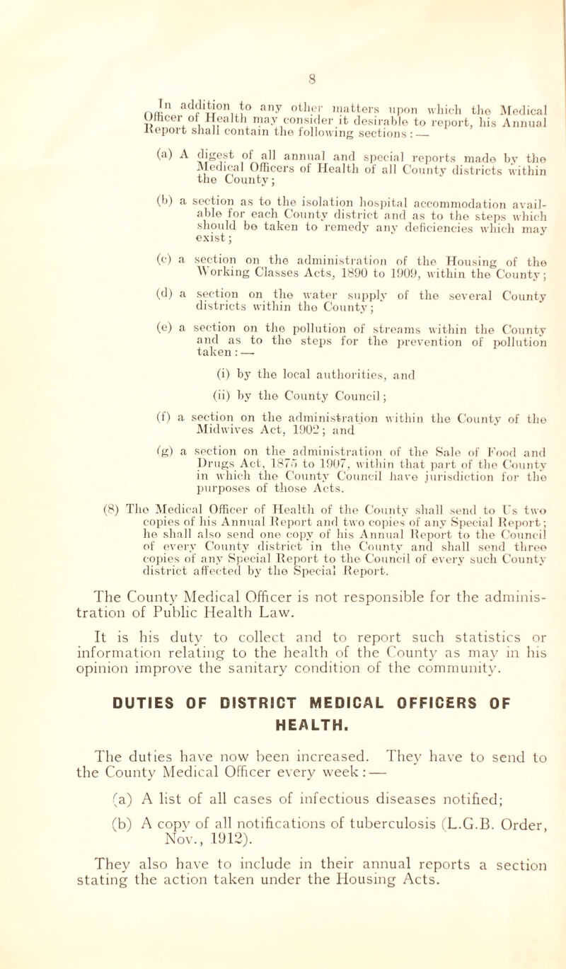 nJn at^1|i011 any other matters upon which Utticer ot Health may consider it desirable to repor Report shall contain the follow ing sections : the Medical t, his Annual (a) A digest of all annual and special reports made by the Medical Officers of Health of all County districts within the County; (b) a section as to the isolation hospital accommodation avail- able for each County district and as to the steps which should be taken to remedy any deficiencies which may exist; (c) a section on the administration of the Housing of the orking Classes Acts, 1890 to 1909, within the County; (d) a section on the water supply of the several County districts within the County; (e) a section on the pollution of streams within the County and as to the steps for the prevention of pollution taken : — (i) by the local authorities, and (ii) by the County Council; (f) a section on the administration within the County of the Midwives Act, 1902; and fg) a section on the administration of the Sale of Food and Drugs Act, 187o to 1907, within that part of the County in which the County Council have jurisdiction for the purposes of those Acts. (8) The Medical Officer of Health of the County shall send to Us two copies of his Annual Report and two copies of any Special Report; he shall also send one copy of his Annual Report to the Council of every County district in the County and shall send three copies of any Special Report to the Council of every such County district affected by the Special Report. The County Medical Officer is not responsible for the adminis- tration of Public Health Law. It is his duty to collect and to report such statistics or information relating to the health of the County as may in his opinion improve the sanitary condition of the community. DUTIES OF DISTRICT MEDICAL OFFICERS OF HEALTH. The duties have now been increased. They have to send to the County Medical Officer every week: — (a) A list of all cases of infectious diseases notified; (b) A copv of all notifications of tuberculosis (L.G.B. Order, Nov., .1912). They also have to include in their annual reports a section stating the action taken under the Housing Acts.