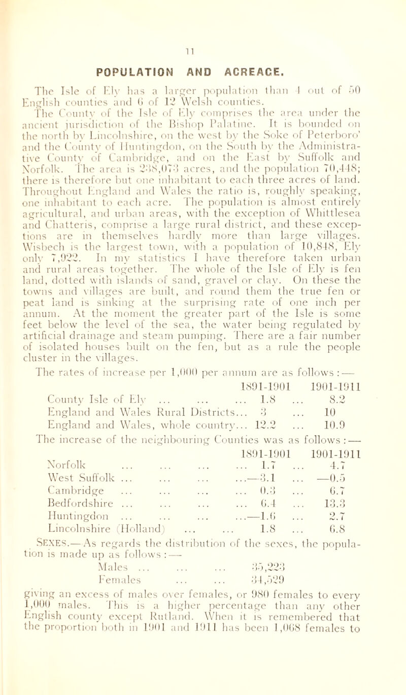 POPULATION AND ACREAGE. The Isle of Ely has a larger population than 1 out of 50 English counties and <i of 12 Welsh counties. The County of the Isle of Ely comprises the area under the ancient jurisdiction of the Bishop Palatine. It is hounded on the north by Lincolnshire, on the west by the Soke of Peterboro’ and the County of Huntingdon, on the South by the Administra- tive County of Cambridge, and on the East by Suffolk and Norfolk. The area is 2-18,073 acres, and the population 70,448; there is therefore but one inhabitant to each three acres of land. Throughout England and Wales the ratio is, roughly speaking, one inhabitant to each acre. The population is almost entirely agricultural, and urban areas, with the exception of Whittlesea and Chatteris, comprise a large rural district, and these excep- tions are in themselves hardly more than large villages. Wisbech is the largest town, with a population of 10,848, Ely only 7,922. In my statistics I have therefore taken urban and rural areas together. The whole of the Isle of Ely is fen land, dotted with islands of sand, gravel or clay. On these the towns and villages are built, and round them the true fen or peat land is sinking at the surprising rate of one inch per annum. At the moment the greater part of the Isle is some feet below the level of the sea, the water being regulated by artificial drainage and steam pumping. There are a fair number of isolated houses built on the fen, but as a rule the people cluster in the villages. The rates of increase per 1,000 per annum are as follows :•— County Isle of Ely 1891-1901 .. 1.8 .. 1901-1911 8.2 England and Wales Rural Districts e) . . O 10 England and Wales, whole country .. 12,2 .. 10.9 The increase of the neighbouring Counties was as follows : — Norfolk 1891-1901 .. 1.7 .. 1901-1911 4.7 West Suffolk ... ..—3.1 .. —0.5 Cambridge .. 0.3 .. 0.7 Bedfordshire ... .. 0.4 .. 13.3 Huntingdon ..—1.0 .. 2.7 Lincolnshire (Holland) 1.8 .. 0.8 Sexes.— As regards the distribution of the sexes, the popula- tion is made up as follows : — Males 35,223 Females ... ... 34,529 giving an excess of males over females, or 980 females to every 1,000 males. This is a higher percentage than any other English county except Rutland. When it is remembered that the proportion both in 1901 and 1911 has been 1,008 females to