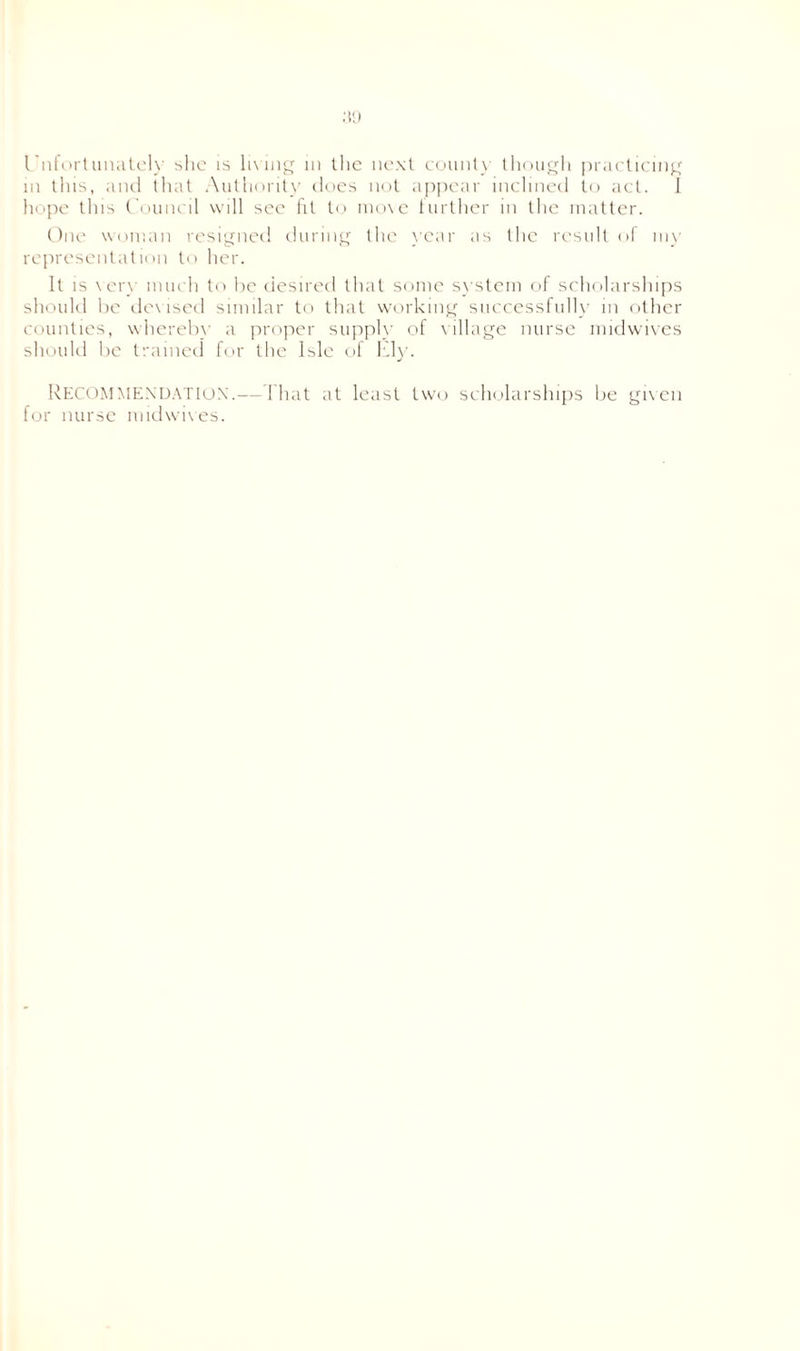 in tins, and that Authority does not appear inclined to act. 1 hope tins Council will see fit to move further in the matter. One woman resigned during the year as the result of my representation to her. It is very much to he desired that some system of scholarships should be devised similar to that working successfully in other counties, whereby a proper supply of village nurse midwives should be trained for the Isle of Ely. RECOMMENDATION.—That at least two scholarships be given for nurse midwives.