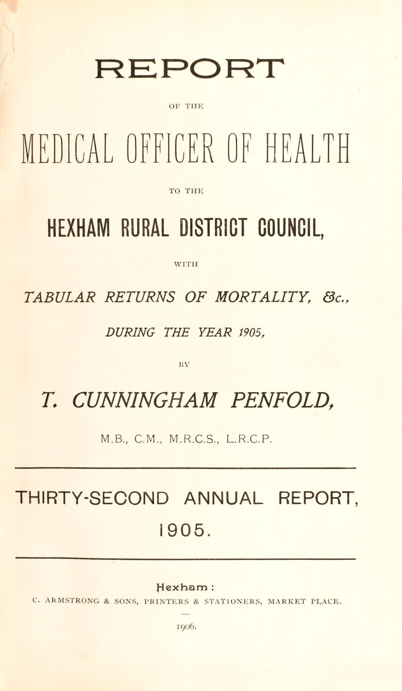 OK 'l'HK HEXHAM RURAL DISTRICT COUNCIL, WITH TABULAR RETURNS OF MORTALITY, &c., DURING THE YEAR 1905, T. CUNNINGHAM PENFOLD, M.B., C.M., M.R.C.S., L.R.C.P. THIRTY-SECOND ANNUAL REPORT, 1905. Hexham : C. ARMSTRONG & SONS, PRINTERS & STATIONERS, MARKET PEACE. 1906.