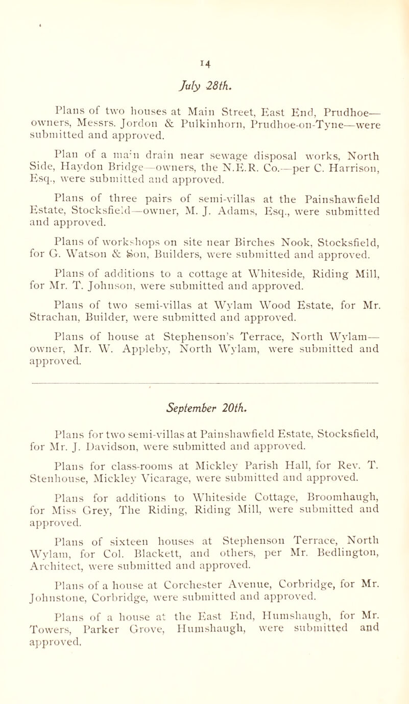 T4 July -28th. I'lans of two houses at Main Street, Hast Knd, Prudhoe-— owners, Messrs. Jordon & Pnlkinhorn, Prudhoe-on-Tyne—were submitted and approved. Plan of a ma;n drain near sewage disposal works, North Side, Haydon Bridge—owners, the N.E.R. Co.—per C. Harrison, Esq., were submitted and approved. Plans of three pairs of semi-villas at the Painshawfield Estate, Stoeksfield—owner, M. J. Adams, Esq., were submitted and approved. Plans of workshops on site near Birches Nook, Stoeksfield, for G. Watson & Son, Builders, were submitted and approved. Plans of additions to a cottage at Whiteside, Riding Mill, for Mr. T. Johnson, were submitted and approved. Plans of two semi-villas at Wylam Wood Estate, for Mr. Straehan, Builder, were submitted and approved. Plans of house at Stephenson’s Terrace, North Wylam— owner, Mr. W. Appleby, North Wylam, were submitted and approved. September 20th. Plans for two semi-villas at Painshawfield Estate, Stoeksfield, for Mr. J. Davidson, were submitted and approved. Plans for class-rooms at Mickley Parish Hall, for Rev. T. Stenhouse, Mickley Vicarage, were submitted and approved. Plans for additions to Whiteside Cottage, Broomliaugh, for Miss Grey, The Riding, Riding Mill, were submitted and approved. Plans of sixteen houses at Stephenson Terrace, North Wylam, for Col. Blackett, and others, per Mr. Bedlington, Architect, were submitted and approved. Plans of a house at Corehester Avenue, Corbridge, for Mr. Johnstone, Corbridge, were submitted and approved. Plans of a house at the East End, Humshaugh, for Mr. Towers, Parker Grove, Humshaugh, were submitted and approved,