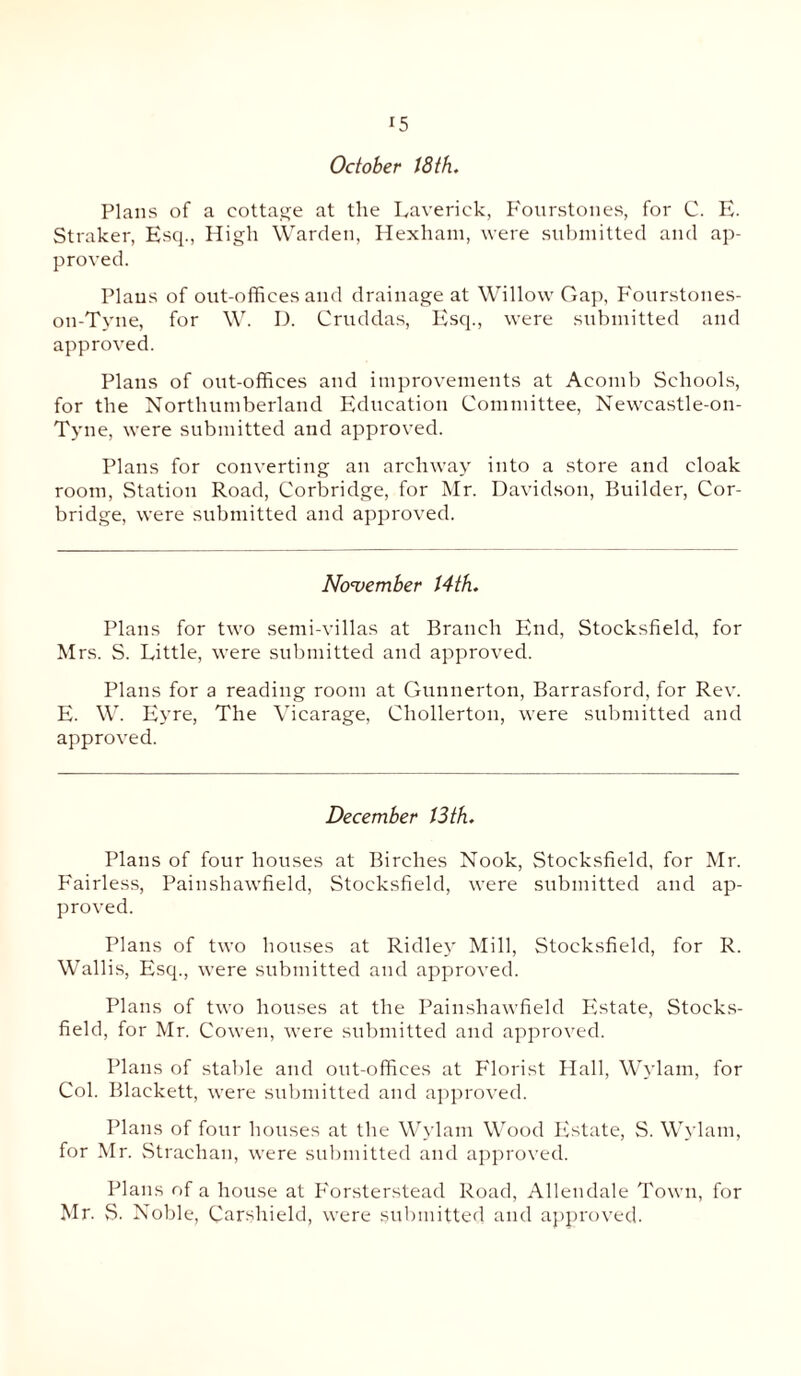 October 18 th. Plans of a cottage at the Lave rick, Fourstones, for C. E. Straker, Esq., High Warden, Hexham, were submitted and ap¬ proved. Plans of out-offices and drainage at Willow Gap, Fourstones- on-Tyne, for W. D. Cruddas, Esq., were submitted and approved. Plans of out-offices and improvements at Aeomb Schools, for the Northumberland Education Committee, Newcastle-on- Tyne, were submitted and approved. Plans for converting an archway into a store and cloak room, Station Road, Corbridge, for Mr. Davidson, Builder, Cor- bridge, were submitted and approved. November 14th. Plans for two semi-villas at Branch End, Stocksfield, for Mrs. S. Little, were submitted and approved. Plans for a reading room at Gunnerton, Barrasford, for Rev. E. W. Eyre, The Vicarage, Chollerton, were submitted and approved. December 13th. Plans of four houses at Birches Nook, Stocksfield, for Mr. Fairless, Painshawfield, Stocksfield, were submitted and ap¬ proved. Plans of two houses at Ridley Mill, Stocksfield, for R. Wallis, Esq., were submitted and approved. Plans of two houses at the Painshawfield Bistate, Stocks¬ field, for Mr. Cowen, were submitted and approved. Plans of stable and out-offices at Florist Hall, Wylam, for Col. Blackett, were submitted and approved. Plans of four houses at the Wylam Wood Estate, S. Wylam, for Mr. Strachan, were submitted and approved. Plans of a house at Forsterstead Road, Allendale Town, for Mr. S. Noble, Carshield, were submitted and approved.