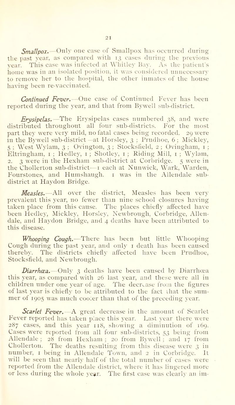 Smallpox.—Only one ease of Smallpox has occurred during the past year, as compared with 13 cases during the previous year. This case was infected at Whitley Bay. As the patient’s home was in an isolated position, it was considered unnecessary to remove her to the hospital, the other inmates of the house having been re-vaccinated. Continued Fever. --One case of Continued Fever has been reported during the year, and that from Bywell sub-district. Erysipelas. —The Erysipelas cases numbered 38, and were distributed throughout all four sub-districts. F'or the most part they were very mild, no fatal cases being recorded. 29 were in the Bywell sub-district at Horsley, 3 ; Prudhoe, 6; Mickley, 5 ; West Wylam, 3 ; Ovington, 3 ; Stocksfield, 2 ; Oviugham, 1 ; Eltringham, 1 ; Hedley, 1 ; Shotley, 1 ; Riding Mill, 1 ; Wylam, 2. 3 were in the Hexham sub-district at Corbridge. 5 were in the Cliollerton sub-district- 1 each at Nun wick, Wark, Warden, Fourstones, and Humshaugh. 1 was in the Allendale sub¬ district at Haydou Bridge. Measles.—All over the district, Measles has been very prevalent this year, no fewer than nine school closures having taken place from this cause. The places chiefly affected have been Hedley, Mickley, Horsley, Newbrough, Corbridge, Allen¬ dale, and Haydou Bridge, and 4 deaths have been attributed to this disease. Whooping Cough.- There has been but little Whooping Cough during the past year, and only 1 death has been caused thereby. The districts chiefly affected have been Prudhoe, Stocksfield, and Newbrough. Diarrhoea. - Only 3 deaths have been caused by Diarrhoea this year, as compared with 26 last year, and these were all in children under one year of age. The decrease from the figures of last year is chiefly to be attributed to the fact that the sum¬ mer of 1905 was much cooler than that of the preceding year. Scarlet Fever. A great decrease in the amount of Scarlet P'ever reported has taken place this year. Last year there were 287 cases, and this year 118, showing a diminution of 169. Cases were reported from all four sub-districts, 53 being from Allendale; 28 from Hexham; 20 from Bywell; and 17 from Cliollerton. The deaths resulting from this disease were 3 in number, 1 being in Allendale Town, and 2 in Corbridge. It will be seen that nearly half of the total number of cases were reported from the Allendale district, where it has lingered more or less during the whole year. The first case was clearly an im-
