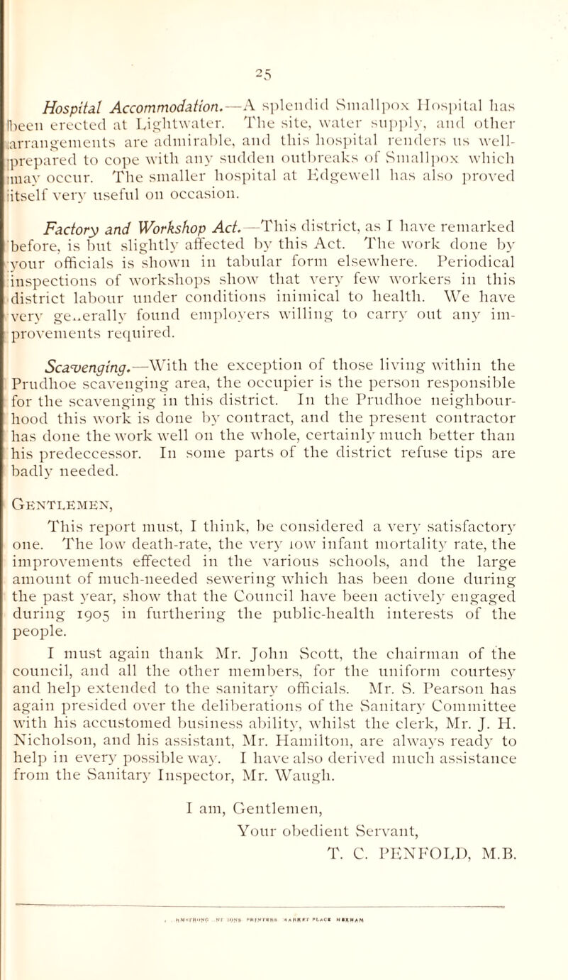 2 5 Hospital Accommodation.—A splendid Smallpox Hospital lias (been erected at Lightwater. The site, water supply, and other arrangements are admirable, and this hospital renders us well- iprepared to cope with any sudden outbreaks of Smallpox which nnay occur. The smaller hospital at Edgewell has also proved ■itself very useful on occasion. Factory and Workshop Act.—'This district, as I have remarked before, is but slightly affected by this Act. The work done by your officials is shown in tabular form elsewhere. Periodical inspections of workshops show that very few workers in this district labour under conditions inimical to health. We have very generally found employers willing to carry out any im¬ provements required. Scavenging.—With the exception of those living within the Prudlioe scavenging area, the occupier is the person responsible for the scavenging in this district. In the Prudlioe neighbour¬ hood this work is done by contract, and the present contractor has done the work well on the whole, certainly much better than his predeccessor. In some parts of the district refuse tips are badly needed. Gentlemen, This report must, I think, be considered a very satisfactory one. The low death-rate, the very low infant mortality rate, the improvements effected in the various schools, and the large amount of much-needed sewering which has been done during the past year, show that the Council have been actively engaged during 1905 in furthering the public-health interests of the people. I must again thank Mr. John Scott, the chairman of the council, and all the other members, for the uniform courtesy and help extended to the sanitary officials. Mr. S. Pearson has again presided over the deliberations of the Sanitary Committee with his accustomed business ability, whilst the clerk, Mr. J. H. Nicholson, and his assistant, Mr. Hamilton, are always ready to help in every possible way. I have also derived much assistance from the Sanitary Inspector, Mr. Waugh. I am, Gentlemen, Your obedient Servant, T. C. PENKOED, M.B.