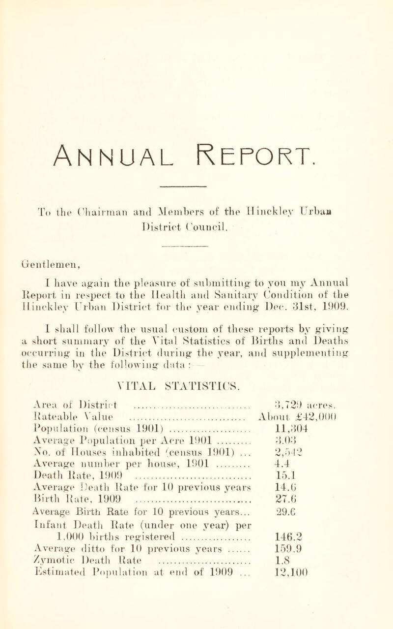 To the Chairman and Members of the Hinckley Urban District Council. Gentlemen, 1 have again the pleasure of submitting to you my Annual Report in respect to the Health and Sanitary Condition of the Hinckley Urban District for the year ending Dec. 31st, 1909. 1 shall follow the usual custom of these reports by giving a short summary of the Vital Statistics of Births and Deaths occurring in the District during the year, and supplementing the same by the following data : VITAL STATISTICS. Area of District Rateable Value Population (census 1901) Average Population per Acre 1901 No. of Houses inhabited '.census 1901) ... Average number per house, 1901 Death Rate, 1909 Average Death Rate for 10 previous years Birth Rate, 1909 Average Birth Rate for 10 previous years... Infant Death Rate (under one year) per 1,000 births registered Average ditto for 10 previous years Zymotic Death Rate Estimated Population at end of 1909 ... 3,729 acres. About £42,000 11,304 3.03 2,b42 4.4 15.1 14.0 27.0 29.G 140.2 159.9 1.8 12,100