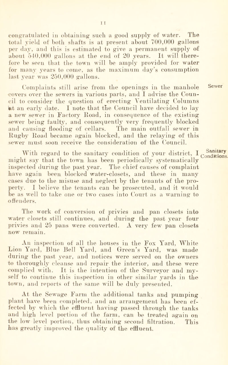 congratulated in obtaining such a good supply of water. The total yield of both shafts is at present about 700,000 gallons per day, and this is estimated to give a permanent supply of about 540,000 gallons at the end of 20 years. It will there- fore be seen that the town will be amply provided for water for many years to come, as the maximum day’s consumption last year was 250,000 gallons. Complaints still arise from the openings in the manhole covers over the sewers in various parts, and I advise the Coun- cil to consider the question of erecting Ventilating Columns isit an early date. 1 note that the Council have decided to lay a new sewer in Factory Hoad, in consequence of the existing sewer being faulty, and consequently very frequently blocked and causing Hooding of cellars. The main outfall sewer in Rugby Road became again blocked, and the relaying of this sewer must soon receive the consideration of the Council. With regard to the sanitary condition of your district, I might say that the town has been periodically systematically inspected during the past year. The chief causes of complaint have again been blocked water-closets, and these in many cases due to the misuse and neglect by the tenants of the pro- perty. I believe the tenants can be prosecuted, and it would be as well to take one or two cases into Court as a warning to offenders. The work of conversion of privies and pan closets into water closets still continues, and during the past year four privies and 25 pans were converted. A very few pan closets now remain. An inspection of all the houses in the Fox Yard, White Lion Yard, Blue Bell Yard, and Green’s Yard, was made during the past year, and notices were served on the owners to thoroughly cleanse and repair the interior, and these were complied with. It is the intention of the Surveyor and my- self to continue this inspection in other similar yards in the town, and reports of the same will be duly presented. At the Sewage Farm the additional tanks and pumping plant have been completed, and an arrangement has been ef- fected by which the effluent having passed through the tanks and high level portion of the farm, can be treated again on the low level portion, thus obtaining second filtration. This has greatly improved the quality of the effluent. Sewer Sanitary Conditions.