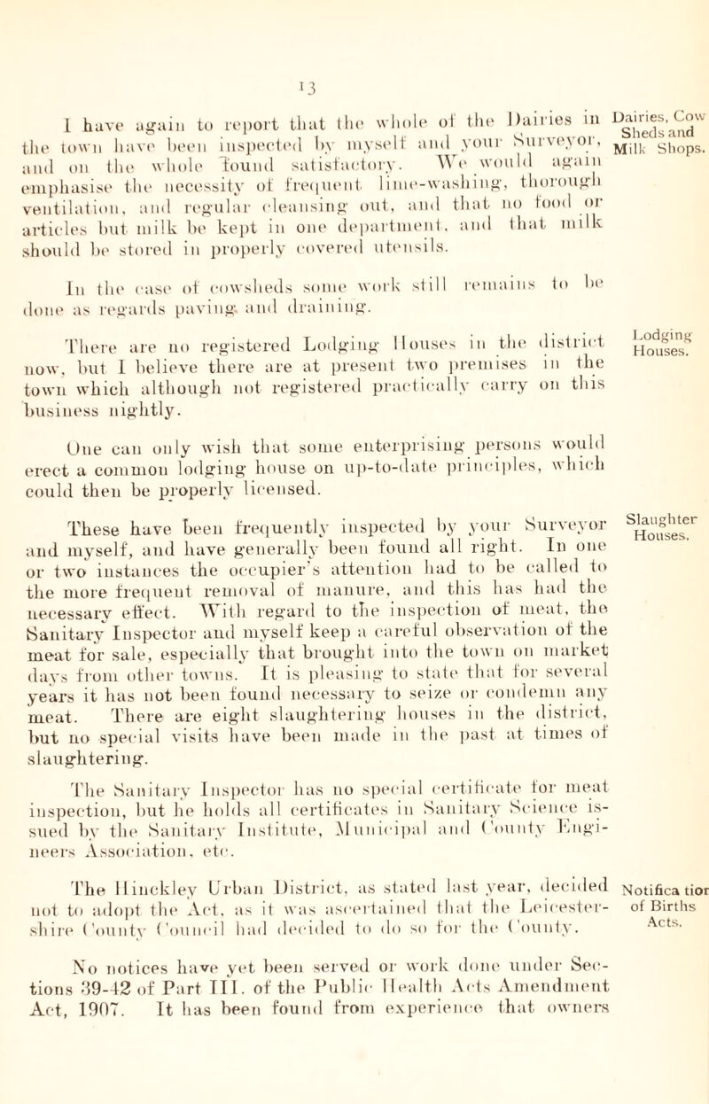 *3 I have again to report that the whole of the Dairies in the town have been inspected by myself and your Survevoi, and on the whole Tound satisfactory. We would again emphasise the necessity of frequent lime-washing, thorough ventilation, and regular cleansing out, and that no food or articles but milk be kept in one department, and that milk should be stored in properly covered utensils. In tin1 case of cowsheds some work still remains to be done as regards paving; and draining. There are no registered Lodging Houses in the district now, but 1 believe there are at present two premises in the town which although not registered practically carry on this business nightly. Due can only wish that some enterprising persons would erect a common lodging house on up-to-date principles, which could then be properly licensed. These have been frequently inspected by your Surveyor and myself, and have generally been found all right. In one or two instances the occupier's attention had to be called to the more frequent removal of manure, and this has had the necessary effect. With regard to the inspection of meat, the Sanitary Inspector and myself keep a careful observation of the meat for sale, especially that brought into the town on market days from other towns. It is pleasing to state that for several years it has not been found necessary to seize or condemn any meat. There are eight slaughtering houses in the district, but no special visits have been made in the past at times of slaughtering. The Sanitary Inspector has no special certificate for meat inspection, but he holds all certificates in Sanitary Science is- sued by the Sanitary Institute, Municipal and County Engi- neers Association, etc. The Hinckley Urban District, as stated last year, decided not to adopt the Act, as it was ascertained that the Leicester- shire County Council had decided to do so for the ( ounty. No notices have yet been served or work done under Sec- tions d9-42 of Part TIL of the Public Health Acts Amendment Act, 1907. It has been found from experience that owners Dairies, Cow Sheds and Milk Shops. Lodging Houses. Slaughter Houses. Notifies tior of Births Acts.