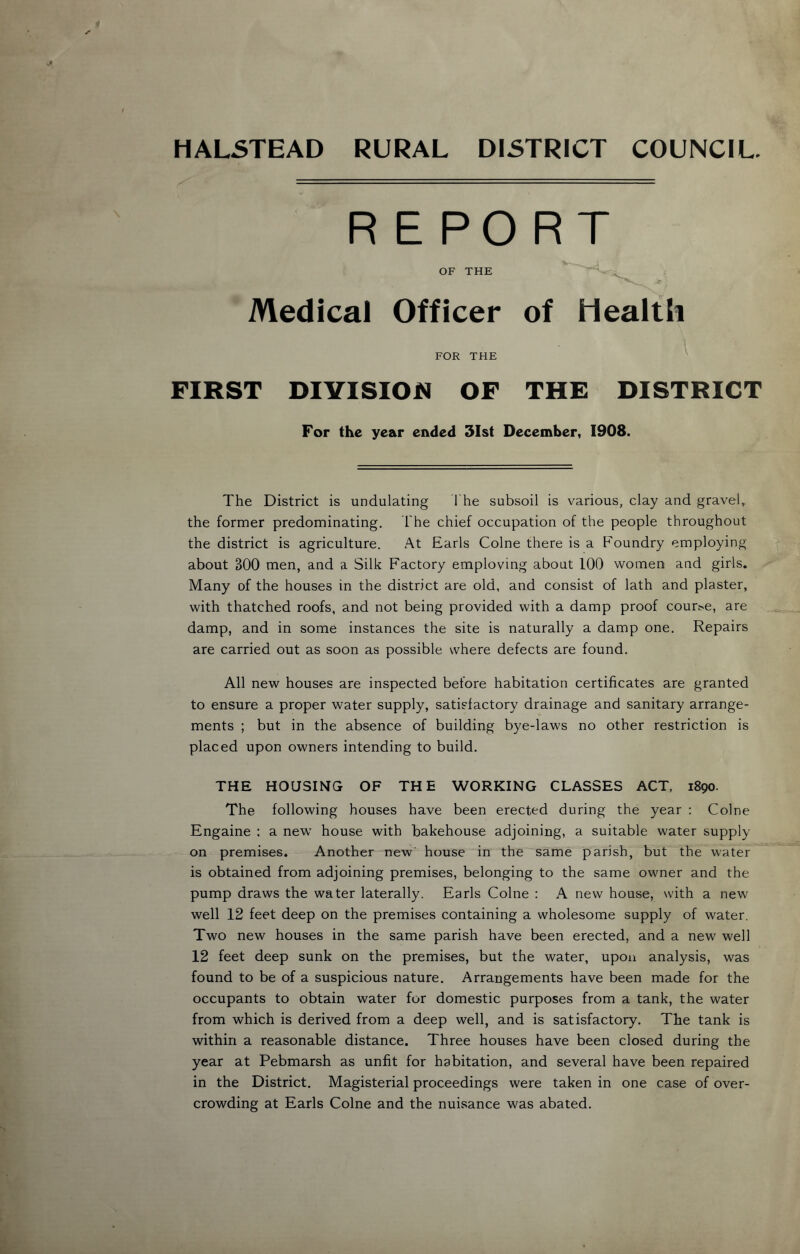 HALSTEAD RURAL DISTRICT COUNCIL. REPORT OF THE Medical Officer of Health FOR THE FIRST DIVISION OF THE DISTRICT For the year ended 31st December, 1908. The District is undulating The subsoil is various, clay and gravel, the former predominating. The chief occupation of the people throughout the district is agriculture. At Earls Colne there is a Foundry employing about BOO men, and a Silk Factory emploving about 100 women and girls. Many of the houses in the district are old, and consist of lath and plaster, with thatched roofs, and not being provided with a damp proof cour,>e, are damp, and in some instances the site is naturally a damp one. Repairs are carried out as soon as possible where defects are found. All new houses are inspected before habitation certificates are granted to ensure a proper water supply, satisfactory drainage and sanitary arrange- ments ; but in the absence of building bye-laws no other restriction is placed upon owners intending to build. THE HOUSING OF THE WORKING CLASSES ACT, 1890. The following houses have been erected during the year : Colne Engaine : a new house with bakehouse adjoining, a suitable water supply on premises. Another new' house in the same parish, but the water is obtained from adjoining premises, belonging to the same owner and the pump draws the water laterally. Earls Colne : A new house, with a new well 12 feet deep on the premises containing a wholesome supply of water. Two new houses in the same parish have been erected, and a new well 12 feet deep sunk on the premises, but the water, upon analysis, was found to be of a suspicious nature. Arrangements have been made for the occupants to obtain water for domestic purposes from a tank, the water from which is derived from a deep well, and is satisfactory. The tank is within a reasonable distance. Three houses have been closed during the year at Pebmarsh as unfit for habitation, and several have been repaired in the District. Magisterial proceedings were taken in one case of over- crowding at Earls Colne and the nuisance was abated.