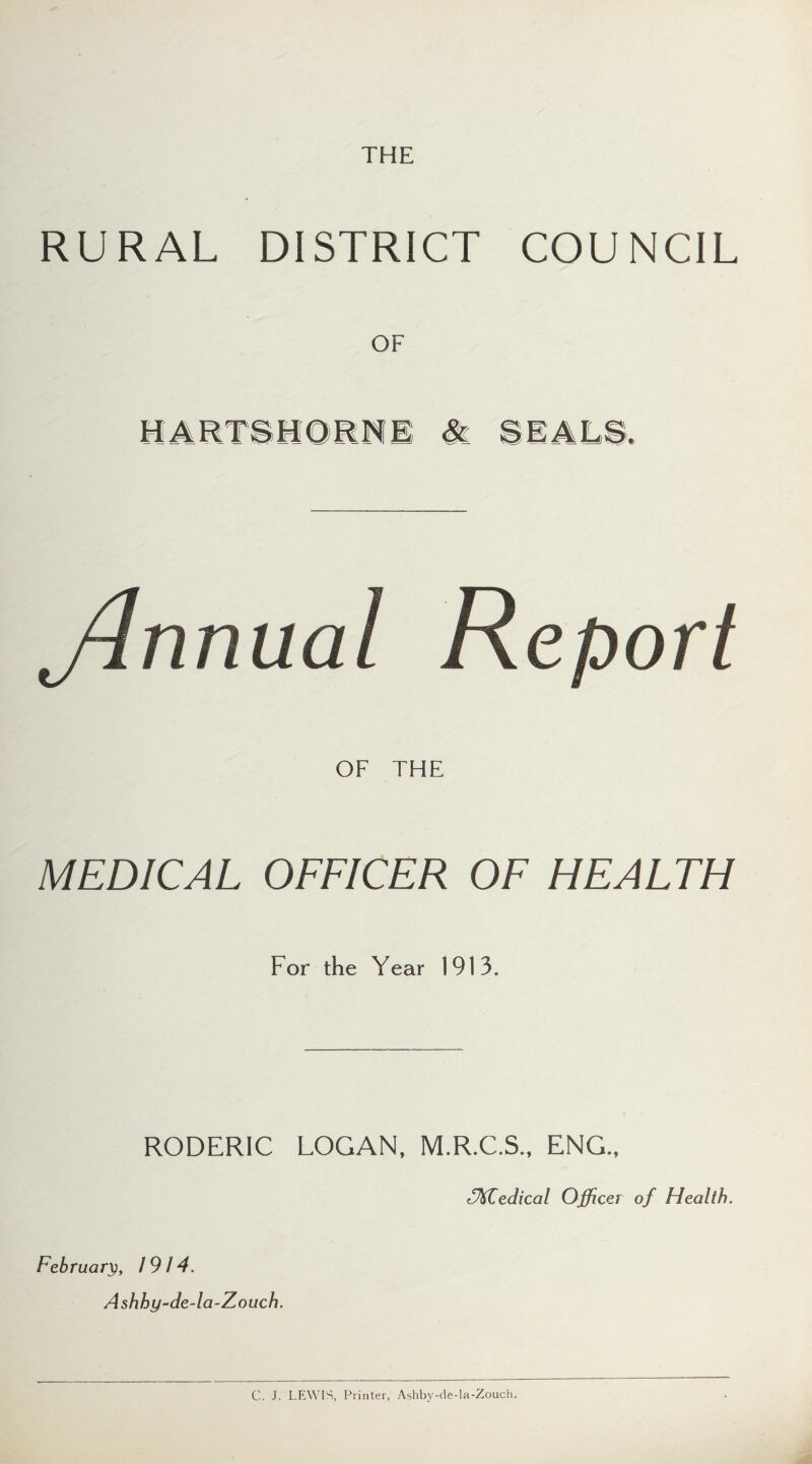 THE RURAL DISTRICT COUNCIL HARTSHORNS & SEALS, ylnnual Report OF THE MEDICAL OFFICER OF HEALTH For the Year 1913. RODERIC LOGAN, M.R.C.S., ENG., EMIedical Officer of Health. February, 1914. Ashhy-de-la-Zouch. C. J. LEWIS, Printer, Ashby-de-la-Zouch.