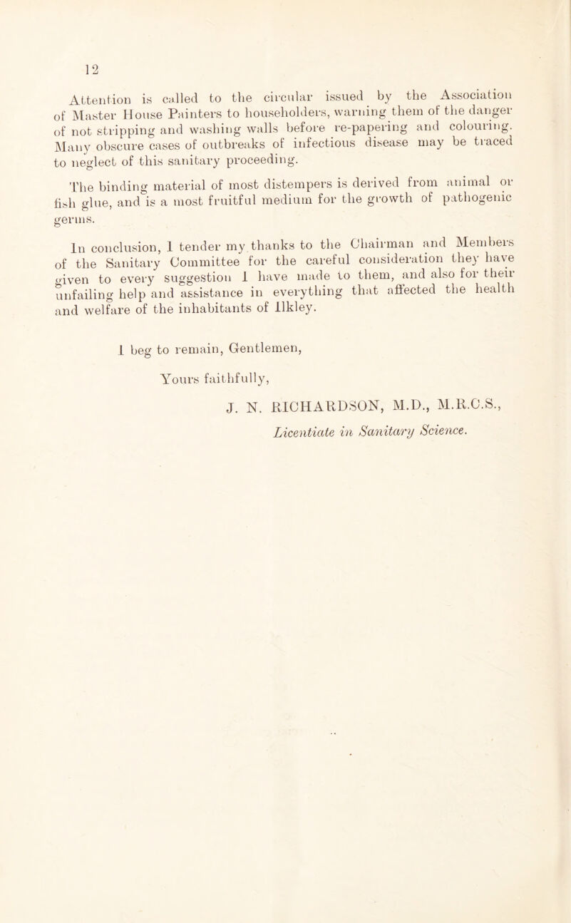 Attention is called to the circular issued by the Association of Master House Painters to householders, warning them of the danger of not stripping and washing walls before re-papering and colouring. Many obscure cases of outbreaks of infectious disease may be traced to neglect of this sanitary proceeding. The binding material of most distempers is derived from animal or fish glue, and is a most fruitful medium for the growth of pathogenic germs. In conclusion, 1 tender my thanks to the Chairman and Members of the Sanitary Committee for the careful consideration they have o-iven to every suggestion 1 have made to them, and also for then unfailing help and assistance in everything that affected the health and welfare of the inhabitants of llkley. 1 beg to remain, Gentlemen, Yours faithfully, J. N. RICHARDSON, M.D., M.ll.C.S., Licentiate in Sanitary Science.