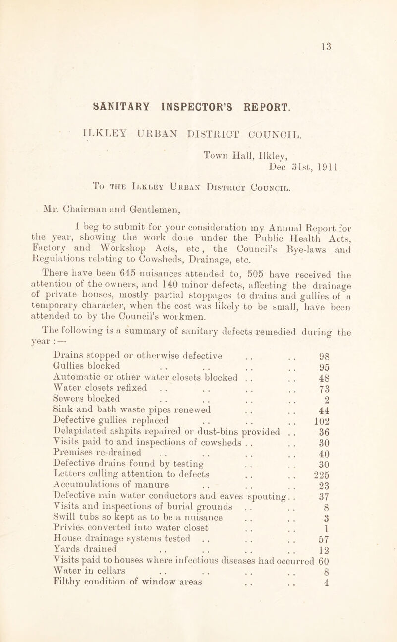 SANITARY INSPECTOR’S REPORT. ILKLEY URBAN DISTRICT COUNCIL. Town Hall, llklev, Dec 31st, 1911. To the Ilkley Urban District Council. Mr. Chairman and Gentlemen, I beg to submit for your consideration my Annual Report for the year, showing the work done under the Public Health Acts, factory and Workshop Acts, etc, the Council’s Bye-laws and Regulations relating to Cowsheds, Drainage, etc. There have been 64D nuisances attended to, 505 have received the attention of the owners, and 140 minor defects, affecting the drainage of private houses, mostly partial stoppages to drains and gullies of a temporary character, when the cost was likely to be small, have been attended to by the Council’s workmen. The following is a summary of sanitary defects remedied during the year : — Drains stopped or otherwise defective . . . . 98 Gullies blocked . . . . . . . , 95 Automatic or other water closets blocked . . . . 48 Water closets refixed . . . . . . , . 73 Sewers blocked . . . . , . . . 2 Sink and bath waste pipes renewed . . . . 44 Defective gullies replaced . . . . . . 102 Delapidated ashpits repaired or dust-bins provided . . 36 Visits paid to and inspections of cowsheds . . . . 30 Premises re-drained r . . . . . . . 40 Defective drains found by testing . . . 30 Letters calling attention to defects . . . . 225 Accumulations of manure . . . . . . 23 Defective rain water conductors and eaves spouting. . 37 Visits and inspections of burial grounds . . . . 8 Swill tubs so kept as to be a nuisance . . . . 3 Privies converted into water closet . . . . 1 House drainage systems tested . . . . . . 57 Yards drained . . . . . . . . 12 Visits paid to houses where infectious diseases had occurred 60 Water in cellars . . . . . . . . 8 Filthy condition of window areas . . . „ 4