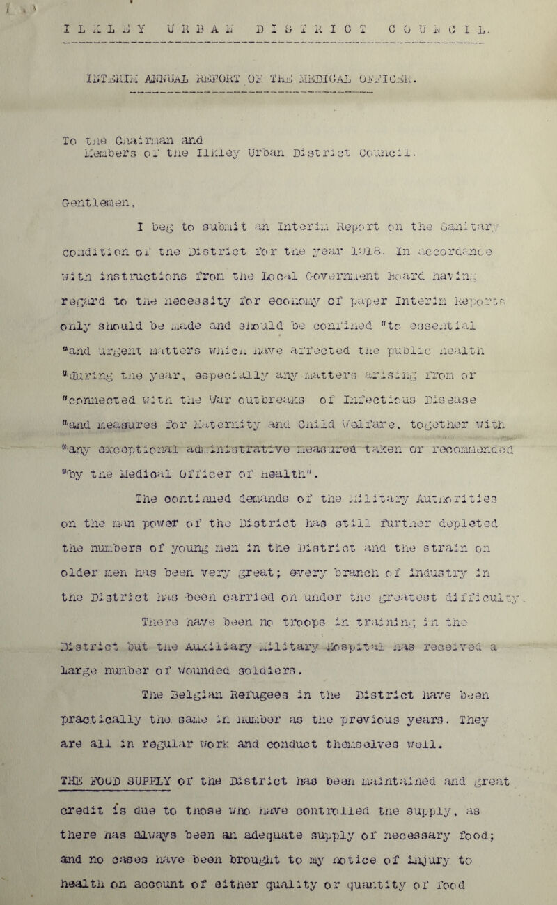 i l n 1 jji y u h b a a d i b t r i c i council. ILTDKIM ANNUAL RMPGRT Oil I KB MXDIOAL OPBIOBK. To tiie Chairman and Member3 oi‘ tne Ilhlay Urban District Council. Gentlemen, I beg to submit an interim Report on tne Sanitary condition ol tne District Dor tne year 1018. In accordance ifitil instructions Iron tne Local Government Board having regard to tne necessity Dor economy of paper Interim Reports only should be made and should be conlined to essential ttand urgent matters whicu nave aDDected tne public nealtn a during tne year, especially any matters arising from or connected with the War out breams- oD Infectious Disease 'and measures for maternity and Guild Welfare, together witn “•any exceptional administrative measured tanen or recommended “■by tne Medical officer of health. The continued demands of the Military Authorities on tne man power of the District has still further depleted the numbers of young men in the District and the strain on older men has been very great; every branch of industry in tne District has -been carried on under the greatest difficulty. There have been no troops in training in the District but tiie Auxiliary Military hospital mas received a large number of wounded soldiers. The Belgian Refugees in the District have been practically tne. same in number as the previous years. They are all in regular worn and conduct themselves well. THK POOD 3UPP1Y of the District has been maintained and great credit is due to those who nave controlled tne supply, as there nas always been an adequate supply of necessary food; and no cases nave been brought to my notice of injury to health on account of either quality or quantity of food