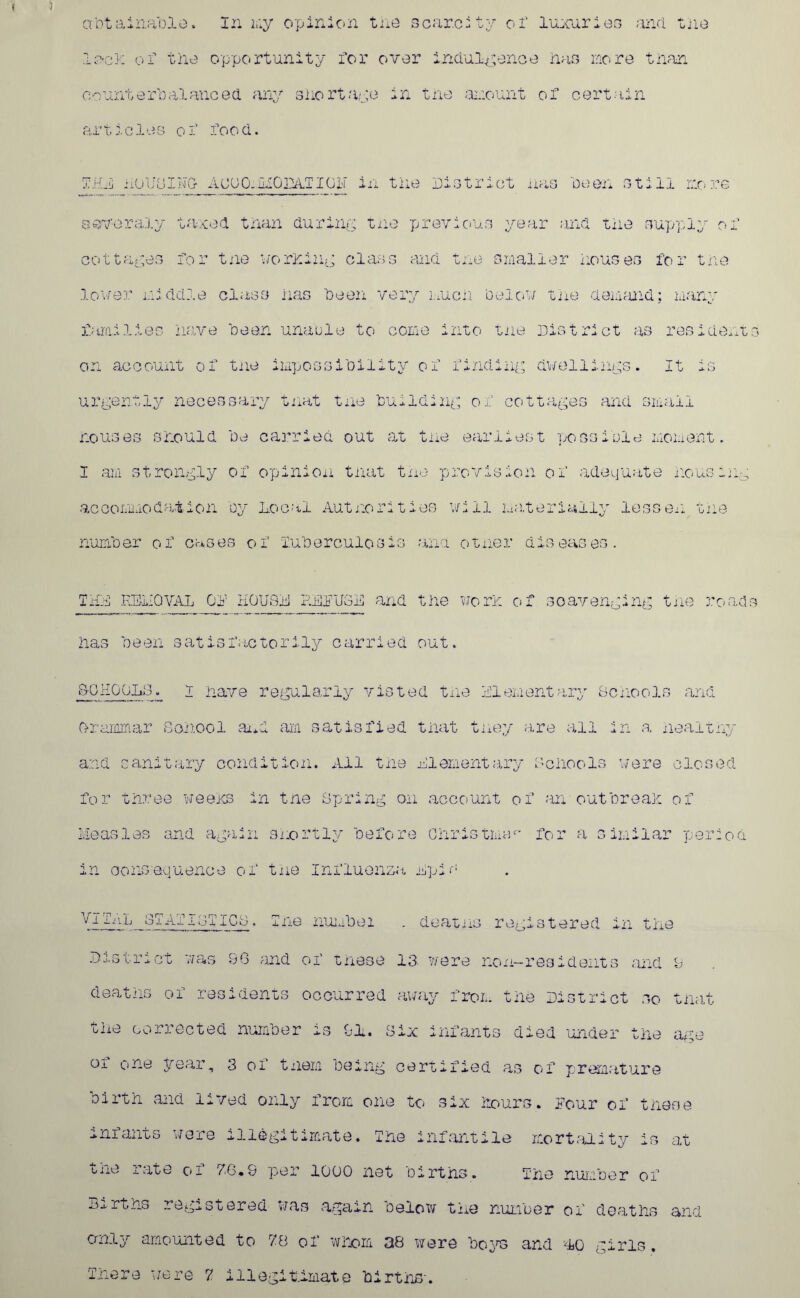 lac}, of tiie opportunity for over indulgence nan more tnan counterbalanced any snortaye in the amount of certain articles of food. Ida noL'uIHCr AUUO.liOmTIGir in tiie District has been still more severely taxed tnan during tne previous year and tiie supply of cottages for tne morning class and tne smaller nouses for tne lower middle class has been very much below tne demand; many families Have been unable to come into tne District as resident on account of tne impossibility of finding dwellings. It is urgently necessary tnat tne building of cottages and small Houses should be carried out at tne earliest po ss n)ld moment. I am strongly of opinion tnat tne provision of adequate nous lug accommodation by Local Authorities will materially lessen tne number of cases of Tuberculosis ana otner diseases. THU REMOVAL Gi1 HOUSE P.LLU3E and the worn of scavenging tne road Has been satisfactorily carried out. SCHOOLS. t nave regularly vis ted tiie Elementary Schools and Grammar School and am satisfied tnat tney are all in a healthy and sanitary condition. All tne Elementary Schools were closed for three weens in tne Spring on account of an outbreak of Measles and again shortly before Christmas for a similar period in consequence of tne Influenza Epis VITAL STATISTICS. Tne number . deaths registered in tne District was 96 and of these 13 were non-residents and 9 deaths of residents occurred away from the District so that the corrected number is 91. Six infants died under the age of one year, 3 of them being certified as of premature oirth and lived only from one to six hours, lour of triese miants were illegitimate. The infantile mortality is at one rate o- V6*9 per 1G00 net births. me number of Births registered was again below the number of deaths and cmly amounted to 78 of whom 38 were boys and 10 girls. There were 7 illegitimate births.